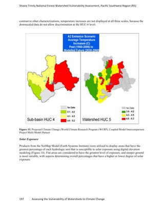 Shasta	
  Trinity	
  National	
  Forest	
  Watershed	
  Vulnerability	
  Assessment,	
  Pacific	
  Southwest	
  Region	
  (R5)	
  
	
  
197	
  	
  	
  	
  	
  	
  	
  	
  	
  	
  	
  	
  Assessing	
  the	
  Vulnerability	
  of	
  Watersheds	
  to	
  Climate	
  Change
	
  
contrast to other characterizations, temperature increases are not displayed at all three scales, because the
downscaled data do not allow discrimination at the HUC-6 level.
Figure 13. Projected Climate Change (World Climate Research Program (WCRP), Coupled Model Intercomparison
Project Multi Model Dataset
Solar Exposure
Products from the NetMap Model (Earth Systems Institute) were utilized to display areas that have the
greatest percentage of each hydrologic unit that is susceptible to solar exposure using digital elevation
modeling (Figure 14). Flat areas are considered to have the greatest level of exposure, and steeper ground
is most variable, with aspects determining overall percentages that have a higher or lower degree of solar
exposure.
 