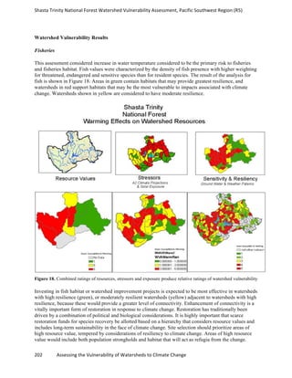 Shasta	
  Trinity	
  National	
  Forest	
  Watershed	
  Vulnerability	
  Assessment,	
  Pacific	
  Southwest	
  Region	
  (R5)	
  
	
  
202	
  	
  	
  	
  	
  	
  	
  	
  	
  	
  	
  	
  Assessing	
  the	
  Vulnerability	
  of	
  Watersheds	
  to	
  Climate	
  Change
	
  
Watershed Vulnerability Results
Fisheries
This assessment considered increase in water temperature considered to be the primary risk to fisheries
and fisheries habitat. Fish values were characterized by the density of fish presence with higher weighting
for threatened, endangered and sensitive species than for resident species. The result of the analysis for
fish is shown in Figure 18. Areas in green contain habitats that may provide greatest resilience, and
watersheds in red support habitats that may be the most vulnerable to impacts associated with climate
change. Watersheds shown in yellow are considered to have moderate resilience.
Figure 18. Combined ratings of resources, stressors and exposure produce relative ratings of watershed vulnerability
Investing in fish habitat or watershed improvement projects is expected to be most effective in watersheds
with high resilience (green), or moderately resilient watersheds (yellow) adjacent to watersheds with high
resilience, because these would provide a greater level of connectivity. Enhancement of connectivity is a
vitally important form of restoration in response to climate change. Restoration has traditionally been
driven by a combination of political and biological considerations. It is highly important that scarce
restoration funds for species recovery be allotted based on a hierarchy that considers resource values and
includes long-term sustainability in the face of climate change. Site selection should prioritize areas of
high resource value, tempered by considerations of resiliency to climate change. Areas of high resource
value would include both population strongholds and habitat that will act as refugia from the change.
 