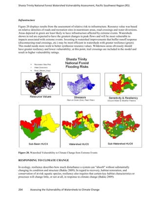 Shasta	
  Trinity	
  National	
  Forest	
  Watershed	
  Vulnerability	
  Assessment,	
  Pacific	
  Southwest	
  Region	
  (R5)	
  
	
  
204	
  	
  	
  	
  	
  	
  	
  	
  	
  	
  	
  	
  Assessing	
  the	
  Vulnerability	
  of	
  Watersheds	
  to	
  Climate	
  Change
	
  
Infrastructure
Figure 20 displays results from the assessment of relative risk to infrastructure. Resource value was based
on relative densities of roads and recreation sites in nearstream areas, road crossings and water diversions.
Areas depicted in green are least likely to have infrastructure affected by extreme events. Watersheds
shown in red are expected to have the greatest changes in peak flows and will be most vulnerable to
impacts associated with extreme events. Investing in watershed improvements that buffer runoff response
(disconnecting road crossings, etc.) may be most efficient in watersheds with greater resilience (green).
This model needs more work to better synthesize resource values. Wilderness areas obviously should
have greater resiliency and lower vulnerability; at this point, trail crossings are included in the model and
result in higher vulnerability ratings.
Figure 20. Watershed Vulnerability to Climate Change from Extreme Events
RESPONDING TO CLIMATE CHANGE
In ecology, resilience describes how much disturbance a system can "absorb" without substantially
changing its condition and structure (Bakke 2009). In regard to recovery, habitat restoration, and
conservation of at-risk aquatic species, resiliency also requires that certain key habitat characteristics or
processes will change little, or not at all, in response to climate change (Bakke 2009).
 