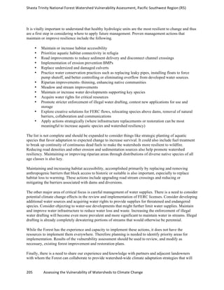 Shasta	
  Trinity	
  National	
  Forest	
  Watershed	
  Vulnerability	
  Assessment,	
  Pacific	
  Southwest	
  Region	
  (R5)	
  
	
  
205	
  	
  	
  	
  	
  	
  	
  	
  	
  	
  	
  	
  Assessing	
  the	
  Vulnerability	
  of	
  Watersheds	
  to	
  Climate	
  Change
	
  
It is vitally important to understand that healthy hydrologic units are the most resilient to change and thus
are a first step in considering where to apply future management. Proven management actions that
maintain or improve resilience include the following.
• Maintain or increase habitat accessibility
• Prioritize aquatic habitat connectivity in refugia
• Road improvements to reduce sediment delivery and disconnect channel crossings
• Implementation of erosion prevention BMPs
• Replace undersized and damaged culverts
• Practice water conservation practices such as replacing leaky pipes, installing floats to force
pump shutoff, and better controlling or eliminating overflow from developed water sources.
• Riparian improvements- thinning, enhancing native communities
• Meadow and stream improvements
• Maintain or increase water developments supporting key species
• Acquire water rights for critical resources
• Promote stricter enforcement of illegal water drafting, contest new applications for use and
storage
• Explore creative solutions for FERC flows, relocating species above dams, removal of natural
barriers, collaboration and communications
• Apply actions strategically (where infrastructure replacements or restoration can be most
meaningful to increase aquatic species and watershed resiliency)
The list is not complete and should be expanded to consider things like strategic planting of aquatic
species that favor adaptation to expected change to increase survival. It could also include fuel treatment
to break up continuity of continuous dead fuels to make the watersheds more resilient to wildfire.
Reducing road densities and other erosion and sedimentation sources also help promote watershed
resiliency. Maintaining or improving riparian areas through distributions of diverse native species of all
age classes is also key.
Maintaining and increasing habitat accessibility, accomplished primarily by replacing and removing
anthropogenic barriers that block access to historic or suitable is also important, especially to replace
habitat loss to warming. These actions include upgrading road stream crossings and reducing or
mitigating the barriers associated with dams and diversions.
The other major area of critical focus is careful management of water supplies. There is a need to consider
potential climate change effects in the review and implementation of FERC licenses. Consider developing
additional water sources and acquiring water rights to provide supplies for threatened and endangered
species. Consider objecting to water-use developments that might further limit water supplies. Maintain
and improve water infrastructure to reduce water loss and waste. Increasing the enforcement of illegal
water drafting will become even more prevalent and more significant to maintain water in streams. Illegal
drafting is already completely dewatering portions of streams that would otherwise be perennial.
While the Forest has the experience and capacity to implement these actions, it does not have the
resources to implement them everywhere. Therefore planning is needed to identify priority areas for
implementation. Results of the vulnerability assessment should be used to review, and modify as
necessary, existing forest improvement and restoration plans.
Finally, there is a need to share our experience and knowledge with partners and adjacent landowners
with whom the Forest can collaborate to provide watershed-wide climate adaptation strategies that will
 
