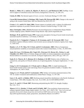 Shasta	
  Trinity	
  National	
  Forest	
  Watershed	
  Vulnerability	
  Assessment,	
  Pacific	
  Southwest	
  Region	
  (R5)	
  
	
  
207	
  	
  	
  	
  	
  	
  	
  	
  	
  	
  	
  	
  Assessing	
  the	
  Vulnerability	
  of	
  Watersheds	
  to	
  Climate	
  Change
	
  
Benda, L., Miller, D. J., Andras, K., Bigelow, P., Reeves, G., and Michael, D. 2007. NetMap: A new
tool in support of watershed science and resource management, Forest Sci., 52, 206–219,
Caissie, D. 2006. The thermal regime of rivers: a review. Freshwater Biology 51:1389–1406.
Cayan DR, Kammerdiener S, Dettinger MD, Caprio JM, Peterson DH. 2001. Changes in the onset of
spring in the western United States. Bull Am Meteorol Soc 82(3):399–415
Crozier, L. G., and R. W. Zabel. 2006. Climate impacts at multiple scales: evidence for differential
population responses in juvenile Chinook salmon. Journal of Animal Ecology 75:1100–1109.
Daly, Christopher. 2010. PRISM (Parameter-elevation Regressions on Independent Slopes Model)
climate mapping system, PRISM Climate Group director. http://prism.oregonstate.edu/
Dettinger, M. D. and D. R. Cayan. 1995. Large-scale atmospheric forcing of recent trends toward early
snowmelt runoff in California. J. of Climate, 8, 606-623.
Fausch, K. D., Y. Taniguchi, S. Nakano, G. D. Grossman, and C. R. Townsend. 2001. Flood
disturbance regimes influence rainbow trout invasion success among five holarctic regions, Ecol. Appl.,
11, 1438-1455.
Hamlet, A. F., P. W. Mote, M. P. Clark, and D. P. Lettenmaier. 2005. Effects of temperature
and precipitation variability on snowpack trends in the western United States, J. Clim., 18, 4545 4561.
Isaak, D.I, Luce, C.H, Rieman, B.E, Nagel, D.E., Peterson, E.E, Horan, D.L., Parkes, S., and
Chandler, G.L 2010. Effects of climate change and wildfire on stream temperatures and salmonid
thermal habitat in a mountain river network. Ecological Applications, 20(5), 2010, pp. 1350–137.
Isaak, D. J.; Thurow, R. F.; Rieman, B. E.; Dunham, J. B. 2007. Relative roles of habitat size,
connectivity, and quality on Chinook salmon use of spawning patches. Ecological Applications. 17: 352-
364.
Liang, X., D. P. Lettenmaier, E. F. Wood, and S. J. Burges. 1994. A simple hydrologically
based model of land-surface water and energy fluxes for general-circulation models, J. Geophys. Res.-
Atmospheres, 99, 14415-14428.
Liang, X., E. F. Wood, and D. P. Lettenmaier. 1996. Surface soil moisture parameterization of the
VIC-­‐2L model: Evaluation and modification, Global Planet. Change, 13, 195–206.
Luce, C. H., and Z. A. Holden. 2009. Declining annual streamflow distributions in the Pacific Northwest
United States, 1948–2006, Geophys. Res. Lett., 36, L16401, doi:10.1029/2009GL039407.
Luo, L. F., and E. F. Wood. 2007. Monitoring and predicting the 2007 U.S. drought, Geophys.
Res. Lett., 34, 6.
Maurer, E. P., L. Brekke, T. Pruitt, and P. B. Duffy. 2007. 'Fine-resolution climate projections
enhance regional climate change impact studies', Eos Trans. AGU, 88(47), 504. "bias-corrected and
spatially downscaled climate projections derived from CMIP3 data and served at: http://gdo-
dcp.ucllnl.org/downscaled_cmip3_projections/, described by Maurer et al (2007)."
 