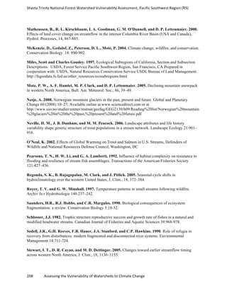 Shasta	
  Trinity	
  National	
  Forest	
  Watershed	
  Vulnerability	
  Assessment,	
  Pacific	
  Southwest	
  Region	
  (R5)	
  
	
  
208	
  	
  	
  	
  	
  	
  	
  	
  	
  	
  	
  	
  Assessing	
  the	
  Vulnerability	
  of	
  Watersheds	
  to	
  Climate	
  Change
	
  
Matheussen, B., R. L. Kirschbaum, I. A. Goodman, G. M. O'Donnell, and D. P. Lettenmaier. 2000.
Effects of land cover change on streamflow in the interior Columbia River Basin (USA and Canada),
Hydrol. Processes, 14, 867-885.
McKenzie, D., Gedalof, Z., Peterson, D. L., Mote, P. 2004. Climate change, wildfire, and conservation.
Conservation Biology. 18: 890-902.
Miles, Scott and Charles Goudey. 1997. Ecological Subregions of California, Section and Subsection
Descriptions. USDA, Forest Service Pacific Southwest Region, San Francisco, CA Prepared in
cooperation with: USDA, Natural Resources Conservation Service USDI, Bureau of Land Management.
http://fsgeodata.fs.fed.us/other_resources/ecosubregions.html
Mote, P. W., A. F. Hamlet, M. P. Clark, and D. P. Lettenmaier. 2005. Declining mountain snowpack
in western North America, Bull. Am. Meteorol. Soc., 86, 39–49.
Nesje, A. 2008. Norwegian mountain glaciers in the past, present and future. Global and Planetary
Change 60 (2008) 10–27. Available online at www.sciencedirect.com or at
http://www.uio.no/studier/emner/matnat/geofag/GEG2130/h09/Reading%20list/Norwegian%20mountain
%20glaciers%20in%20the%20past,%20present%20and%20future.pdf
Neville, H. M., J. B. Dunham, and M. M. Peacock. 2006. Landscape attributes and life history
variability shape genetic structure of trout populations in a stream network. Landscape Ecology 21:901–
916.
O’Neal, K. 2002. Effects of Global Warming on Trout and Salmon in U.S. Streams, Defenders of
Wildlife and National Resources Defense Council, Washington, DC
Pearsons, T. N., H. W. Li, and G. A. Lamberti. 1992. Influence of habitat complexity on resistance to
flooding and resilience of stream fish assemblages. Transactions of the American Fisheries Society
121:427–436.
Regonda, S. K., B. Rajagopalan, M. Clark, and J. Pitlick. 2005. Seasonal cycle shifts in
hydroclimatology over the western United States, J. Clim., 18, 372–384.
Royer, T. V. and G. W. Minshall. 1997. Temperature patterns in small streams following wildfire.
Archiv fu r Hydrobiologie 140:237–242.
Saunders, H.R., R.J. Hobbs, and C.R. Margules. 1990. Biological consequences of ecosystem
fragmentation: a review. Conservation Biology 5:18-32.
Schlosser, J.J. 1982. Trophic structure reproductive success and growth rate of fishes in a natural and
modified headwater streams. Canadian Journal of Fisheries and Aquatic Sciences 39:968-978.
Sedell, J.R., G.H. Reeves, F.R. Hauer, J.A. Stanford, and C.P. Hawkins. 1990. Role of refugia in
recovery from disturbances: modern fragmented and disconnected river systems. Environmental
Management 14:711-724.
Stewart, I. T., D. R. Cayan, and M. D. Dettinger. 2005. Changes toward earlier streamflow timing
across western North America, J. Clim., 18, 1136–1155.
 