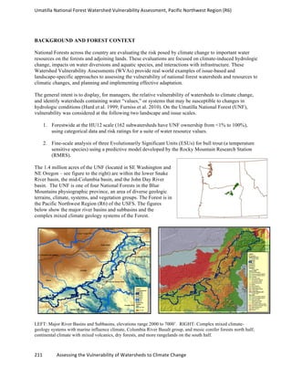 Umatilla	
  National	
  Forest	
  Watershed	
  Vulnerability	
  Assessment,	
  Pacific	
  Northwest	
  Region	
  (R6)
211	
  	
  	
  	
  	
  	
  	
  	
  	
  	
  	
  	
  Assessing	
  the	
  Vulnerability	
  of	
  Watersheds	
  to	
  Climate	
  Change
	
  
BACKGROUND AND FOREST CONTEXT
National Forests across the country are evaluating the risk posed by climate change to important water
resources on the forests and adjoining lands. These evaluations are focused on climate-induced hydrologic
change, impacts on water diversions and aquatic species, and interactions with infrastructure. These
Watershed Vulnerability Assessments (WVAs) provide real world examples of issue-based and
landscape-specific approaches to assessing the vulnerability of national forest watersheds and resources to
climatic changes, and planning and implementing effective adaptation.
The general intent is to display, for managers, the relative vulnerability of watersheds to climate change,
and identify watersheds containing water “values,” or systems that may be susceptible to changes in
hydrologic conditions (Hurd et al. 1999; Furniss et al. 2010). On the Umatilla National Forest (UNF),
vulnerability was considered at the following two landscape and issue scales.
1. Forestwide at the HU12 scale (162 subwatersheds have UNF ownership from <1% to 100%),
using categorical data and risk ratings for a suite of water resource values.
2. Fine-scale analysis of three Evolutionarily Significant Units (ESUs) for bull trout (a temperature
sensitive species) using a predictive model developed by the Rocky Mountain Research Station
(RMRS).
The 1.4 million acres of the UNF (located in SE Washington and
NE Oregon – see figure to the right) are within the lower Snake
River basin, the mid-Columbia basin, and the John Day River
basin. The UNF is one of four National Forests in the Blue
Mountains physiographic province, an area of diverse geologic
terrains, climate, systems, and vegetation groups. The Forest is in
the Pacific Northwest Region (R6) of the USFS. The figures
below show the major river basins and subbasins and the
complex mixed climate geology systems of the Forest.
LEFT: Major River Basins and Subbasins, elevations range 2000 to 7000’. RIGHT: Complex mixed climate-
geology systems with marine influence climate, Columbia River Basalt group, and mesic conifer forests north half;
continental climate with mixed volcanics, dry forests, and more rangelands on the south half.
 