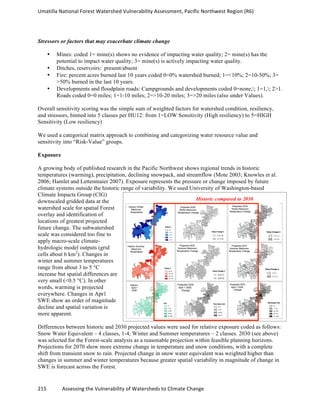 Umatilla	
  National	
  Forest	
  Watershed	
  Vulnerability	
  Assessment,	
  Pacific	
  Northwest	
  Region	
  (R6)
215	
  	
  	
  	
  	
  	
  	
  	
  	
  	
  	
  	
  Assessing	
  the	
  Vulnerability	
  of	
  Watersheds	
  to	
  Climate	
  Change
	
  
Stressors or factors that may exacerbate climate change
• Mines: coded 1= mine(s) shows no evidence of impacting water quality; 2= mine(s) has the
potential to impact water quality; 3= mine(s) is actively impacting water quality.
• Ditches, reservoirs: present/absent
• Fire: percent acres burned last 10 years coded 0=0% watershed burned; 1=<10%; 2=10-50%; 3=
>50% burned in the last 10 years.
• Developments and floodplain roads: Campgrounds and developments coded 0=none,; 1=1,; 2>1.
Roads coded 0=0 miles; 1=1-10 miles; 2=>10-20 miles; 3=>20 miles (also under Values).
Overall sensitivity scoring was the simple sum of weighted factors for watershed condition, resiliency,
and stressors, binned into 5 classes per HU12: from 1=LOW Sensitivity (High resiliency) to 5=HIGH
Sensitivity (Low resiliency)
We used a categorical matrix approach to combining and categorizing water resource value and
sensitivity into “Risk-Value” groups.
Exposure
A growing body of published research in the Pacific Northwest shows regional trends in historic
temperatures (warming), precipitation, declining snowpack, and streamflow (Mote 2003; Knowles et al.
2006; Hamlet and Lettenmaier 2007). Exposure represents the pressure or change imposed by future
climate systems outside the historic range of variability. We used University of Washington-based
Climate Impacts Group (CIG)
downscaled gridded data at the
watershed scale for spatial Forest
overlay and identification of
locations of greatest projected
future change. The subwatershed
scale was considered too fine to
apply macro-scale climate-
hydrologic model outputs (grid
cells about 6 km2
). Changes in
winter and summer temperatures
range from about 3 to 5 °C
increase but spatial differences are
very small (<0.5 °C). In other
words, warming is projected
everywhere. Changes in Apr1
SWE show an order of magnitude
decline and spatial variation is
more apparent.
Differences between historic and 2030 projected values were used for relative exposure coded as follows:
Snow Water Equivalent – 4 classes, 1-4, Winter and Summer temperatures – 2 classes. 2030 (see above)
was selected for the Forest-scale analysis as a reasonable projection within feasible planning horizons.
Projections for 2070 show more extreme change in temperature and snow conditions, with a complete
shift from transient snow to rain. Projected change in snow water equivalent was weighted higher than
changes in summer and winter temperatures because greater spatial variability in magnitude of change in
SWE is forecast across the Forest.
Historic compared to 2030
 