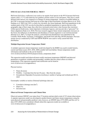 Umatilla	
  National	
  Forest	
  Watershed	
  Vulnerability	
  Assessment,	
  Pacific	
  Northwest	
  Region	
  (R6)
219	
  	
  	
  	
  	
  	
  	
  	
  	
  	
  	
  	
  Assessing	
  the	
  Vulnerability	
  of	
  Watersheds	
  to	
  Climate	
  Change
	
  
FINE SCALE ANALYSIS FOR BULL TROUT
Bull trout (Salvelinus confluentus) was used as our aquatic focal species in the WVA because bull trout
require cold (≤ 17 °C) and relatively low gradient, pristine waters to rear and spawn. They have a small
thermal niche and are very responsive to changes in stream temperature. Analysis of suitable habitat on
the UNF is necessary because bull trout are on the edge of their bioclimatic envelope (Beever et al. 2010,
Dunham et al. 2003); the UNF is a fairly low elevation, dry forest landscape. Bull trout populations in the
southern parts of the UNF can also be described as peripheral populations or species that are at the
geographic edge of their range; they often have increased conservation value because they maximize
within-species biodiversity, retain important evolutionary legacies, and may provide a “gene pool” for
future adaptation (Haak et al. 2010). Previous research suggests future stream temperature increases on
the forest, but influences on distribution and abundance of stream organisms is not well documented
(Rieman et al. 2007). To begin the analysis, current bull trout distributions were identified in the
Umatilla, Walla Walla, Tucannon, Lookingglass, and North Fork John Day (NFJD) drainages. Previous
stream surveys conducted by USFS and ODFW/WDFW were used to verify current bull trout
distribution.
Multiple Regression Stream Temperature Model
A multiple regression stream temperature model developed by the RMRS was used to model historic,
current and future (years 2033, 2058, 2080) suitable bull trout habitat. Stream temperature model
information and methods to the can be found at
www.fs.fed.us/rm/boise/AWAE/projects/stream_temperature.shtml
The regression model used observed mean weekly maximum temperature (MWMT) and physical
parameters or predictor variables and geomorphic variables that have direct effects on stream
temperatures. (The regression equation and coefficients can be found at
www.fs.fed.us/ccrc/wva/appendixes.)
Physical metrics:
• Water diversion
• Wildfire – Used data from the last 20 years; ~4km from the stream.
• Groundwater Dependent Ecosystems (resiliency): number of springs and wetlands per HU12,
rated
Geomorphic variables or metrics (National hydrologic data set):
• Cumulative drainage area (km2
)
• Slope (%)
• Elevation (m)
Observed Stream Temperature and Climate Data
Observed summer MWMT were taken from 37 locations and provided a total of 333 stream observations.
A separate regression model was developed to predict historic and future stream temperatures using the
same physical and geomorphic predictor vales, however, air MWMT data (1979-2009) and flow (m3
/s)
data (1957-2009) were considered. (Details about this regression model are available at
www.fs.fed.us/ccrc/wva/appendixes.)
 