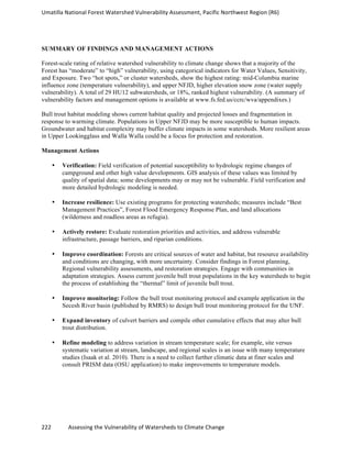 Umatilla	
  National	
  Forest	
  Watershed	
  Vulnerability	
  Assessment,	
  Pacific	
  Northwest	
  Region	
  (R6)
222	
  	
  	
  	
  	
  	
  	
  	
  	
  	
  	
  	
  Assessing	
  the	
  Vulnerability	
  of	
  Watersheds	
  to	
  Climate	
  Change
	
  
SUMMARY OF FINDINGS AND MANAGEMENT ACTIONS
Forest-scale rating of relative watershed vulnerability to climate change shows that a majority of the
Forest has “moderate” to “high” vulnerability, using categorical indicators for Water Values, Sensitivity,
and Exposure. Two “hot spots,” or cluster watersheds, show the highest rating: mid-Columbia marine
influence zone (temperature vulnerability), and upper NFJD, higher elevation snow zone (water supply
vulnerability). A total of 29 HU12 subwatersheds, or 18%, ranked highest vulnerability. (A summary of
vulnerability factors and management options is available at www.fs.fed.us/ccrc/wva/appendixes.)
Bull trout habitat modeling shows current habitat quality and projected losses and fragmentation in
response to warming climate. Populations in Upper NFJD may be more susceptible to human impacts.
Groundwater and habitat complexity may buffer climate impacts in some watersheds. More resilient areas
in Upper Lookingglass and Walla Walla could be a focus for protection and restoration.
Management Actions
• Verification: Field verification of potential susceptibility to hydrologic regime changes of
campground and other high value developments. GIS analysis of these values was limited by
quality of spatial data; some developments may or may not be vulnerable. Field verification and
more detailed hydrologic modeling is needed.
• Increase resilience: Use existing programs for protecting watersheds; measures include “Best
Management Practices”, Forest Flood Emergency Response Plan, and land allocations
(wilderness and roadless areas as refugia).
• Actively restore: Evaluate restoration priorities and activities, and address vulnerable
infrastructure, passage barriers, and riparian conditions.
• Improve coordination: Forests are critical sources of water and habitat, but resource availability
and conditions are changing, with more uncertainty. Consider findings in Forest planning,
Regional vulnerability assessments, and restoration strategies. Engage with communities in
adaptation strategies. Assess current juvenile bull trout populations in the key watersheds to begin
the process of establishing the “thermal” limit of juvenile bull trout.
• Improve monitoring: Follow the bull trout monitoring protocol and example application in the
Secesh River basin (published by RMRS) to design bull trout monitoring protocol for the UNF.
• Expand inventory of culvert barriers and compile other cumulative effects that may alter bull
trout distribution.
• Refine modeling to address variation in stream temperature scale; for example, site versus
systematic variation at stream, landscape, and regional scales is an issue with many temperature
studies (Isaak et al. 2010). There is a need to collect further climatic data at finer scales and
consult PRISM data (OSU application) to make improvements to temperature models.
 