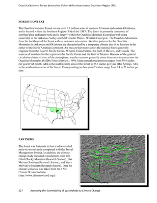 Ouachita	
  National	
  Forest	
  Watershed	
  Vulnerability	
  Assessment,	
  Southern	
  Region	
  (R8)	
  
	
  
227	
  	
  	
  	
  	
  	
  	
  	
  	
  	
  	
  	
  Assessing	
  the	
  Vulnerability	
  of	
  Watersheds	
  to	
  Climate	
  Change
	
  
FOREST CONTEXT
The Ouachita National Forest covers over 1.7 million acres in western Arkansas and eastern Oklahoma,
and is located within the Southern Region (R8) of the USFS. The forest is primarily composed of
shortleaf pine and hardwoods and is largely within the Ouachita Mountain Ecoregion with some
ownership in the Arkansas Valley and Mid Coastal Plains - Western Ecoregion. The Ouachita Mountains
form the backbone of the forest with an east-west orientation. Weather patterns for the Ouachita
Mountains in Arkansas and Oklahoma are characterized by a temperate climate due to its location in the
center of the North American continent. Air masses that move across the national forest generally
originate from the Eastern Pacific Ocean, Western United States, the Gulf of Mexico, and Canada. The
sources of moisture for the region are the Pacific Ocean and the Gulf of Mexico. Because of the general
circulation characteristics of the atmosphere, weather systems generally move from west to east across the
Ouachita Mountains (USDA Forest Service, 1999). Mean annual precipitation ranges from 39.4 inches
per year (Fort Smith, AR) in the northwestern area of the forest to 55.5 inches per year (Hot Springs, AR)
in the southeastern areas of the forest. Corresponding surface runoff values range from 14 to 22 inches per
year.
PARTNERS
The forest was fortunate in that a subwatershed
analysis was recently completed with the Travel
Management Project. In addition, the climate
change study included consultations with Bill
Elliot (Rocky Mountain Research Station), Dan
Marion (Southern Research Station), and Steve
McNulty (Southern Research Station). Data for
climate scenarios was taken from the TNC
Climate Wizard website
(http://www.climatewizard.org/).
 