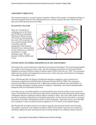 Ouachita	
  National	
  Forest	
  Watershed	
  Vulnerability	
  Assessment,	
  Southern	
  Region	
  (R8)	
  
	
  
228	
  	
  	
  	
  	
  	
  	
  	
  	
  	
  	
  	
  Assessing	
  the	
  Vulnerability	
  of	
  Watersheds	
  to	
  Climate	
  Change
	
  
ASSESSMENT OBJECTIVE
The assessment objective, using the Aquatic Cumulative Effects (ACE) model, is to determine changes in
risk level for aquatic biota for each subwatershed for two climate scenarios (B1 and A1B) for the near
term (year 2050) and long term (year 2080).
SCALES OF ANALYSIS
There are 13 fourth-level
cataloging units on the forest
and 50 fifth-level watersheds.
Within those fifth-level units,
190 sixth-level subwatersheds
have some NFS ownership. The
area assessed included all NFS
ownerships under the
management of the Ouachita
National Forests. Subwatersheds
are also referred to as sixth-level
watersheds or 12 digit
hydrologic units. They are
typically 10,000 to 40,000 acres
in size.
CONNECTIONS TO OTHER ASSESSMENTS, PLANS AND EFFORTS
This analysis has several connections within the Forest and across the Region. The Forest has participated
in a number of assessments at various scales. The first and largest assessment was the Ozark Ouachita
Highlands Assessment (OOHA) Aquatic Condition report (USDA Forest Service, 1999). This assessment
addressed water quality and management concerns across a three state area at the fourth-level cataloging
units (eight digit hydrologic units).
From 1999 through 2001, the Region (including the Ouachita) completed a series of forest-level
assessments using the East-wide Watershed Assessment Protocol (EWAP, 2000). This assessment
occurred at the fifth-level watershed scale. It addressed a number of conditions and vulnerabilities for
each watershed and applied a ranking system for condition, vulnerability, and overall watershed health
among the fifth level watersheds on the forest.
From that exercise, watershed condition was determined for many forest-level plan revisions across the
region. The Ouachita was one of the forests that took the information from the assessments and developed
a disturbance (based on sediment) model to address cumulative effects. The value of the model was that it
provided a correlation of disturbance to fish guild communities. For the first time, this allows a numerical
assessment of the effect of management actions on fish communities. Again this exercise was at the fifth-
level watershed. To date, this process has been applied on 10 of 16 forests in the Southern Region.
The Ouachita NF developed a project level analysis using the same protocols found in the forest plan.
This model is referred to as the Aquatic Cumulative Effects (ACE) model. This forest level model was
modified to address the short and long term risks of climate change for two different climate scenarios.
 