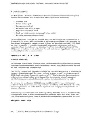 Ouachita	
  National	
  Forest	
  Watershed	
  Vulnerability	
  Assessment,	
  Southern	
  Region	
  (R8)	
  
229	
  	
  	
  	
  	
  	
  	
  	
  	
  	
  	
  	
  Assessing	
  the	
  Vulnerability	
  of	
  Watersheds	
  to	
  Climate	
  Change
	
  
WATER RESOURCES
The ACE model is a disturbance model that uses changes in sediment to compare various management
scenarios and determine the effect on aquatic biota. Model inputs include the following.
• Watershed layer
• Current land use (grid)
• Ecoregion (section level)
• Ownership (forest service or other)
• Slope class (derived from dems)
• Roads and trails (ownership, maintenance level and surface)
• Recreation use (motorized recreation use)
For terrestrial sediment yields; land use, ecoregion, slope class, and recreation use were summarized by
30 meter grids. An erosion coefficient (pounds/acre/year) was determined for each grid combination and
the grids were accumulated for each subwatershed. Sediment was determined using Roehl (1962). Roads
and trails were identified by ownership, maintenance level, ecoregion, and recreation use level. A
sediment coefficient (tons/mile/year) was determined from Water Erosion Prediction Project (WEPP,
1999) surveys for each road or trail combination. The roads and trails were clipped by subwatershed and
summarized by total miles of each combination.
EXPOSURE (CLIMATIC CHANGES)
Predictive Models Used
The forest ACE model was used to establish current condition and potential current condition (assuming
fully funded and implemented road and trail maintenance). The ACE model calculates general land uses
and linear events (roads and trails) separately.
From the TNC climate wizard, changes in precipitation and temperature were captured by month from the
composite climate change models. The changes in climate were used to modify the climate generator in
WEPP. Roads and trails coefficients were reanalyzed in WEPP Road to determine changes in sediment
production from roads and road use levels. Because of the time consuming nature of recalculating
individual climates, a proportional relationship for road and trail sediment increases was used.
The Universal Soil Loss Equation (USLE) (Dissmeyer and Foster, 1984) was used for terrestrial
coefficients. The R factor was modified using information from Phillips (1993). The new R value for the
climate change scenarios was used in the USLE equation. Results were proportionally distributed for
terrestrial coefficients.
Storm intensity was determined for roads and trail by reducing the number of days of precipitation in the
climate generator model. In theory, this should force the generator to predict more intense storms. The
value used was half of the percent change in precipitation volumes (personal communication, Bill Elliot).
Anticipated Climate Change
 
