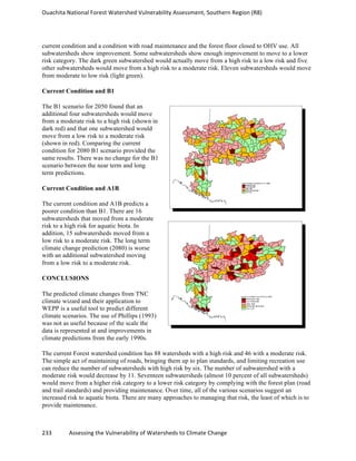 Ouachita	
  National	
  Forest	
  Watershed	
  Vulnerability	
  Assessment,	
  Southern	
  Region	
  (R8)	
  
233	
  	
  	
  	
  	
  	
  	
  	
  	
  	
  	
  	
  Assessing	
  the	
  Vulnerability	
  of	
  Watersheds	
  to	
  Climate	
  Change
	
  
current condition and a condition with road maintenance and the forest floor closed to OHV use. All
subwatersheds show improvement. Some subwatersheds show enough improvement to move to a lower
risk category. The dark green subwatershed would actually move from a high risk to a low risk and five
other subwatersheds would move from a high risk to a moderate risk. Eleven subwatersheds would move
from moderate to low risk (light green).
Current Condition and B1
The B1 scenario for 2050 found that an
additional four subwatersheds would move
from a moderate risk to a high risk (shown in
dark red) and that one subwatershed would
move from a low risk to a moderate risk
(shown in red). Comparing the current
condition for 2080 B1 scenario provided the
same results. There was no change for the B1
scenario between the near term and long
term predictions.
Current Condition and A1B
The current condition and A1B predicts a
poorer condition than B1. There are 16
subwatersheds that moved from a moderate
risk to a high risk for aquatic biota. In
addition, 15 subwatersheds moved from a
low risk to a moderate risk. The long term
climate change prediction (2080) is worse
with an additional subwatershed moving
from a low risk to a moderate risk.
CONCLUSIONS
The predicted climate changes from TNC
climate wizard and their application to
WEPP is a useful tool to predict different
climate scenarios. The use of Phillips (1993)
was not as useful because of the scale the
data is represented at and improvements in
climate predictions from the early 1990s.
The current Forest watershed condition has 88 watersheds with a high risk and 46 with a moderate risk.
The simple act of maintaining of roads, bringing them up to plan standards, and limiting recreation use
can reduce the number of subwatersheds with high risk by six. The number of subwatershed with a
moderate risk would decrease by 11. Seventeen subwatersheds (almost 10 percent of all subwatersheds)
would move from a higher risk category to a lower risk category by complying with the forest plan (road
and trail standards) and providing maintenance. Over time, all of the various scenarios suggest an
increased risk to aquatic biota. There are many approaches to managing that risk, the least of which is to
provide maintenance.
 