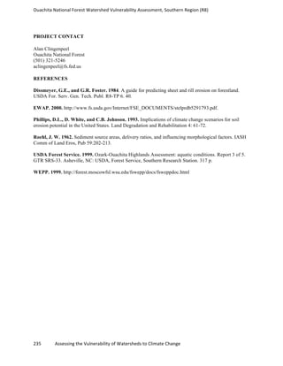 Ouachita	
  National	
  Forest	
  Watershed	
  Vulnerability	
  Assessment,	
  Southern	
  Region	
  (R8)	
  
235	
  	
  	
  	
  	
  	
  	
  	
  	
  	
  	
  	
  Assessing	
  the	
  Vulnerability	
  of	
  Watersheds	
  to	
  Climate	
  Change
	
  
PROJECT CONTACT
Alan Clingenpeel
Ouachita National Forest
(501) 321-5246
aclingenpeel@fs.fed.us
REFERENCES
Dissmeyer, G.E., and G.R. Foster. 1984. A guide for predicting sheet and rill erosion on forestland.
USDA For. Serv. Gen. Tech. Publ. R8-TP 6. 40.
EWAP. 2000. http://www.fs.usda.gov/Internet/FSE_DOCUMENTS/stelprdb5291793.pdf.
Phillips, D.L., D. White, and C.B. Johnson. 1993. Implications of climate change scenarios for soil
erosion potential in the United States. Land Degradation and Rehabilitation 4: 61-72.
Roehl, J. W. 1962. Sediment source areas, delivery ratios, and influencing morphological factors. IASH
Comm of Land Eros, Pub 59:202-213.
USDA Forest Service. 1999. Ozark-Ouachita Highlands Assessment: aquatic conditions. Report 3 of 5.
GTR SRS-33. Asheville, NC: USDA, Forest Service, Southern Research Station. 317 p.
WEPP. 1999. http://forest.moscowfsl.wsu.edu/fswepp/docs/fsweppdoc.html
 