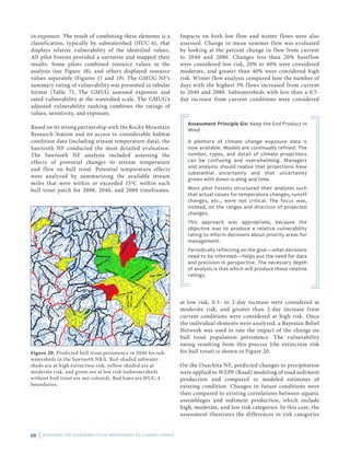 20 | ASSESSING THE VULNERABILITY OF WATERSHEDS TO CLIMATE CHANGE
in exposure. The result of combining these elements is a
classification, typically by subwatershed (HUC-6), that
displays relative vulnerability of the identified values.
All pilot Forests provided a narrative and mapped their
results. Some pilots combined resource values in the
analysis (see Figure 18), and others displayed resource
values separately (Figures 17 and 19). The GMUG NF’s
summary rating of vulnerability was presented in tabular
format (Table 7). The GMUG assessed exposure and
rated vulnerability at the watershed scale. The GMUG’s
adjusted vulnerability ranking combines the ratings of
values, sensitivity, and exposure.
Based on its strong partnership with the Rocky Mountain
Research Station and its access to considerable habitat
condition data (including stream temperature data), the
Sawtooth NF conducted the most detailed evaluation.
The Sawtooth NF analysis included assessing the
effects of potential changes to stream temperature
and flow on bull trout. Potential temperature effects
were analyzed by summarizing the available stream
miles that were within or exceeded 15ºC within each
bull trout patch for 2008, 2040, and 2080 timeframes.
Assessment Principle Six: Keep the End Product in
Mind
A plethora of climate change exposure data is
now available. Models are continually refined. The
number, types, and detail of climate projections
can be confusing and overwhelming. Managers
and analysts should realize that projections have
substantial uncertainty and that uncertainty
grows with down-scaling and time.
Most pilot Forests structured their analyses such
that actual values for temperature changes, runoff
changes, etc., were not critical. The focus was,
instead, on the ranges and direction of projected
changes.
This approach was appropriate, because the
objective was to produce a relative vulnerability
rating to inform decisions about priority areas for
management.
Periodically reflecting on the goal—what decisions
need to be informed—helps put the need for data
and precision in perspective. The necessary depth
of analysis is that which will produce these relative
ratings.
Impacts on both low flow and winter flows were also
assessed. Change in mean summer flow was evaluated
by looking at the percent change in flow from current
to 2040 and 2080. Changes less than 20% baseflow
were considered low risk, 20% to 40% were considered
moderate, and greater than 40% were considered high
risk. Winter flow analysis compared how the number of
days with the highest 5% flows increased from current
to 2040 and 2080. Subwatersheds with less than a 0.5-
day increase from current conditions were considered
Figure 20. Predicted bull trout persistence in 2040 for sub­
watersheds in the Sawtooth NRA. Red-shaded subwater­
sheds are at high extinction risk, yellow-shaded are at
moderate risk, and green are at low risk (subwatersheds
with­out bull trout are not colored). Red lines are HUC-4
boundaries.
at low risk, 0.5- to 2-day increase were considered at
moderate risk, and greater than 2-day increase from
current conditions were considered at high risk. Once
the individual elements were analyzed, a Bayesian Belief
Network was used to rate the impact of the change on
bull trout population persistence. The vulnerability
rating resulting from this process (the extinction risk
for bull trout) is shown in Figure 20.
On the Ouachita NF, predicted changes to precipitation
were applied to WEPP (Road) modeling of road sediment
production and compared to modeled estimates of
existing condition. Changes in future conditions were
then compared to existing correlations between aquatic
assemblages and sediment production, which include
high, moderate, and low risk categories. In this case, the
assessment illustrates the differences in risk categories
 