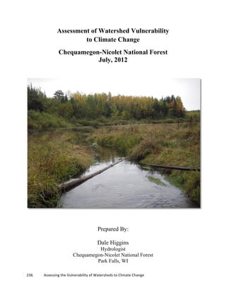  
	
  
236	
  	
  	
  	
  	
  	
  	
  	
  	
  	
  	
  	
  Assessing	
  the	
  Vulnerability	
  of	
  Watersheds	
  to	
  Climate	
  Change
	
  
Assessment of Watershed Vulnerability
to Climate Change
Chequamegon-Nicolet National Forest
July, 2012
Prepared By:
Dale Higgins
Hydrologist
Chequamegon-Nicolet National Forest
Park Falls, WI
 