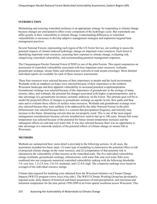 Chequamegon-­‐Nicolet	
  National	
  Forest	
  Watershed	
  Vulnerability	
  Assessment,	
  Eastern	
  Region	
  (R9)	
  
	
  
237	
  	
  	
  	
  	
  	
  	
  	
  	
  	
  	
  	
  Assessing	
  the	
  Vulnerability	
  of	
  Watersheds	
  to	
  Climate	
  Change
	
  
INTRODUCTION
Maintaining and restoring watershed resilience is an appropriate strategy for responding to climate change
because changes are anticipated to affect every component of the hydrologic cycle. But watersheds can
differ greatly in their vulnerability to climate change. Understanding differences in watershed
vulnerabilities is necessary to develop adaptive management strategies and implement targeted land
management practices.
Several National Forests, representing each region of the US Forest Service, are working to assess the
potential impacts of climate-induced hydrologic change on important water resources. Each forest is
identifying important water resources, assessing their exposure to climate change, evaluating risk,
categorizing watershed vulnerability, and recommending potential management responses.
The Chequamegon-Nicolet National Forest (CNNF) is one of the pilot Forests. This report summarizes an
assessment of watershed vulnerability associated with four important water resources: wetlands,
groundwater recharge, stream fishes and infrastructure (culverts at road stream crossings). More detailed
individual reports are available for each of these resource assessments.
These four resources were selected because of their importance to people and the local environment.
Wetlands (with an emphasis on bogs) were selected because of their importance to the northern
Wisconsin landscape and their apparent vulnerability to increased potential evapotranspiration.
Groundwater recharge was selected because of the importance of groundwater to the ecology of many
streams, lakes, and wetlands; the potential for changes associated with higher evapotranspiration; and to
take advantage of a groundwater inventory currently underway on the Forest. The ultimate goal will be to
model the projected effects of changes in groundwater recharge on aquifer levels, flow paths and flow
rates and to evaluate those effects on surface water resources. Wetlands and groundwater recharge were
also selected because they were unlikely to be addressed by the other National Forests in the pilot.
Infrastructure was selected because there is a concern that precipitation frequency and intensity may
increase in the future, threatening culverts that are not properly sized. This is one of the most urgent
management considerations because culverts installed now need to last up to 100 years. Stream fish-water
temperature was selected because of the potential for future stream temperature increases and the
subsequent effects on cold and cool water fish. It was also selected because there was an opportunity to
take advantage of a statewide analysis of the potential effects of climate change on stream fish in
Wisconsin.
METHODS
Methods are summarized here; more detail is provided in the following sections. In all cases, the
assessment included two basic steps: (1) some type of modeling to characterize the potential effect or risk
of projected climate change on the water resource, and (2) extrapolation of that potential risk to
characterize the vulnerability of that resource at the watershed scale. The five individual vulnerability
ratings (wetlands, groundwater recharge, infrastructure, cold water fish, and cool water fish) were
combined into one composite numerical watershed vulnerability ranking with the following thresholds:
1.0, very low; 1.2-2.4, low; 2.6-3.0, moderate; and 3.2-4.0, high. The composite rankings were based on
averages of the individual resource ratings.
Climate data required for modeling were obtained from the Wisconsin Initiative on Climate Change
Impacts (WICCI) program (www.wicci.wisc.edu/). The WICCI Climate Working Group has developed a
regional-scale, daily dataset of historical and future projections of total precipitation, and maximum and
minimum temperature for the time period 1950-2099 at an 8-km spatial resolution across Wisconsin. This
 