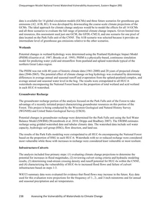 Chequamegon-­‐Nicolet	
  National	
  Forest	
  Watershed	
  Vulnerability	
  Assessment,	
  Eastern	
  Region	
  (R9)	
  
	
  
238	
  	
  	
  	
  	
  	
  	
  	
  	
  	
  	
  	
  Assessing	
  the	
  Vulnerability	
  of	
  Watersheds	
  to	
  Climate	
  Change
	
  
data is available for 14 global circulation models (GCMs) and three future scenarios for greenhouse gas
emissions (A2, A1B, B1). It was developed by downscaling the coarse-scale climate projections of the
GCMs. The ideal approach for climate change analyses would be to model the effects for all 14 GCMs
and all three scenarios to evaluate the full range of potential climate change impacts. Given limited time
and resources, this assessment used just one GCM, the GFDL-CM2.0, and one scenario for one pixel of
data located on the Park Falls unit of the CNNF. The A1B scenario was selected because it provides an
intermediate level of greenhouse gas emissions relative to the other scenarios.
Wetlands
Potential changes in wetland hydrology were determined using the Peatland Hydrologic Impact Model
(PHIM) (Guertin et al. 1987; Brooks et al. 1995). PHIM is a physically-based, continuous simulation
model for predicting water yield and streamflow from peatland and upland watersheds typical of the
northern Great Lakes region.
The PHIM was run with 40 years of historic climate data (1961-2000) and 20 years of projected climate
data (2046-2065). The potential effect of climate change on bog hydrology was evaluated by determining
differences in average annual and seasonal runoff and evaporation from the upland-peatland complex, and
average annual and seasonal water level in the bog. The results were extrapolated to all HUC-6
watersheds encompassing the National Forest based on the proportion of total wetland and acid wetland
in each HUC-6 watershed.
Groundwater Recharge
The groundwater recharge portion of the analysis focused on the Park Falls unit of the Forest to take
advantage of a recently initiated project characterizing groundwater resources on this portion of the
Forest. This project is being conducted by the Wisconsin Geological and Natural History Survey
(WGNHS) and United States Geological Survey (USGS).
Potential changes in groundwater recharge were determined for the Park Falls unit using the Soil Water
Balance Model (SWBM) (Westenbroek et al. 2010; Dripps and Bradbury 2007). The SWBM estimates
recharge using gridded watershed data and tabular climatic data. The watershed data include soil water
capacity, hydrologic soil group (HSG), flow direction, and land use.
The results of the Park Falls modeling were extrapolated to all HUC-6s encompassing the National Forest
based on the proportion of HSG in each HUC-6. Watersheds with no or reduced recharge were considered
most vulnerable while those with increases in recharge were considered least vulnerable or most resilient.
Infrastructure-Culverts
The analysis included four primary steps: (1) evaluating climate change projections to determine the
potential for increases in flood magnitudes, (2) reviewing culvert sizing criteria and hydraulic modeling
results, (3) determining road-stream crossing density and runoff potential for HUC-6s within the CNNF,
and (4) characterizing the vulnerability of HUC-6s to increased flood flows and failure of culvert
infrastructure based on steps 1-3.
WICCI summary data were evaluated for evidence that flood flows may increase in the future. Key data
used for this evaluation were projections for the frequency of 1-, 2-, and 3-inch rainstorms and for annual
and seasonal precipitation and air temperatures.
 