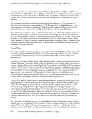 Chequamegon-­‐Nicolet	
  National	
  Forest	
  Watershed	
  Vulnerability	
  Assessment,	
  Eastern	
  Region	
  (R9)	
  
	
  
239	
  	
  	
  	
  	
  	
  	
  	
  	
  	
  	
  	
  Assessing	
  the	
  Vulnerability	
  of	
  Watersheds	
  to	
  Climate	
  Change
	
  
Culvert sizing criteria were obtained from the CNNF Forest Plan (USDA Forest Service 2004) and
Stream Simulation (USDA Forest Service 2008) guidelines. The results of hydraulic modeling for a select
number of recent culvert replacements on the CNNF were reviewed and compared to the culvert sizing
criteria. These included several sites with low to moderate runoff potential and one with high runoff
potential.
The number of road-stream crossings and their density (#/sq mi) within the CNNF boundary were
determined from an inventory conducted by the CNNF. The watersheds were placed into one of four
classes based on road-stream crossing density. Runoff potential was estimated from hydrologic soil
groups. Watersheds were placed into one of four classes based on their average HSG rating.
The vulnerability of individual HUC-6s to increased flood flows and failure of culvert infrastructure was
estimated by combining the road-stream crossing density and runoff potential classes. The ratings for
these two parameters were combined to classify the vulnerability of each HUC-6 as either very low, low,
moderate, or high. In this classification, HSG ratings were given twice the weight of crossing density
ratings because HUC-6s with high runoff potential were expected to experience higher increases in flow,
making infrastructure in those watersheds more vulnerable than watersheds with low runoff potential,
regardless of the crossing density.
Stream Fishes
The analysis included two primary steps: (1) evaluating statewide modeling of the potential impacts of
climate warming on stream fish distributions at the Forest level, and (2) summarizing those results to
characterize the vulnerability of cold and cool-transitional stream fishes to climate change at the
watershed scale.
Lyons et al. (2010) analyzed the potential effects of climate change on water temperature and 50 stream
fishes in Wisconsin. They utilized habitat models developed from the Wisconsin aquatic gap program to
estimate existing and future distributions of each fish. These models were applied to 86,898 km of stream
(at the 1:100,000 scale) in Wisconsin under four different climate scenarios, including current conditions,
minor warming (summer air temperature increases 1 °C and water 0.8 o
C), moderate warming (air 3 o
C
and water 2.4 o
C) and major warming (air 5 o
C and water 4.0 o
C). The water temperature increase of
0.8o
C for each 1.0 o
C increase in air temperature used in their study was an oversimplification
necessitated by the statewide study that did not take into account how groundwater input, land uses, or
changes in flow might alter the response of streams to air temperature increases.
For the CNNF analysis, the GIS layers of predicted fish distributions developed by Lyons et al. (2010)
were obtained for 15 fish species from the Wisconsin Department of Natural Resources (WDNR) and
USGS. The selected species included 2 cold water fishes (brook trout and mottled sculpin), 8 cool or
transitional water fishes (blacknose dace, brook stickleback, creek chub, longnose dace, northern
hogsucker, northern redbelly dace, walleye, white sucker) and 5 warm water fishes (black crappie,
hornyhead chub, logperch, smallmouth bass, and stonecat). The distributions for each climate scenario
and species were intersected with CNNF HUC-6 delineations. The amount of predicted habitat for the
current climate and moderate warming was determined for each species by HUC-6 and for all HUC-6s
combined. One additional cold water species, brown trout, was modeled but not carried through the
analysis.
The vulnerability of individual HUC-6s was estimated by determining the percentage change in habitat
for each species in the watershed. That percentage was based on the total habitat for all HUC-6s for that
species. Within each HUC-6, cold and cool water species were combined by calculating a simple
arithmetic average. Each HUC-6 was then classified according to its vulnerability to climate change
 