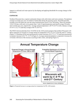 Chequamegon-­‐Nicolet	
  National	
  Forest	
  Watershed	
  Vulnerability	
  Assessment,	
  Eastern	
  Region	
  (R9)	
  
	
  
240	
  	
  	
  	
  	
  	
  	
  	
  	
  	
  	
  	
  Assessing	
  the	
  Vulnerability	
  of	
  Watersheds	
  to	
  Climate	
  Change
	
  
impacts to cold and cool water species by developing and applying thresholds for average change in fish
distribution.
EXPOSURE
Northern Wisconsin has a typical continental climate with cold winters and warm summers. Precipitation
averages 32 inches per year, two-thirds of which falls during the growing season. Snowfall generally
averages 50 to 60 inches per year but some localized areas receive 70 to 140 inches. There are normally
110 to 130 days with snow cover greater than 1 inch. Evapotranspiration and runoff average 20 inches
and 12 inches per year, respectively. Average annual temperature is 40 o
F (4.4 o
C) with a January average
of 10 o
F (-12.2 o
C) and July average of 66 o
F (18.9 o
C).
The WICCI downscaled data from 14 GCMs for the A1B scenario projects that northern Wisconsin will
likely experience an increase in average annual air temperature of 6.5 o
F (3.6 o
C) by the mid-21st
century
(Figure 1). Warming will be most pronounced in winter (increase of 8.5 o
F, 4.7 o
C) and least pronounced
in summer (increase of 6.5 o
F, 3.6 o
C) (Figure 2). Average annual precipitation is expected to increase by
2.0 inches with most of the increase occurring in fall, winter, and spring (Figure 3).
Figure 1. Projected increase in average annual air temperature for WI, A1B scenario
 