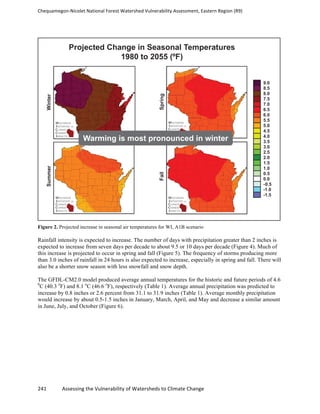 Chequamegon-­‐Nicolet	
  National	
  Forest	
  Watershed	
  Vulnerability	
  Assessment,	
  Eastern	
  Region	
  (R9)	
  
	
  
241	
  	
  	
  	
  	
  	
  	
  	
  	
  	
  	
  	
  Assessing	
  the	
  Vulnerability	
  of	
  Watersheds	
  to	
  Climate	
  Change
	
  
Figure 2. Projected increase in seasonal air temperatures for WI, A1B scenario
Rainfall intensity is expected to increase. The number of days with precipitation greater than 2 inches is
expected to increase from seven days per decade to about 9.5 or 10 days per decade (Figure 4). Much of
this increase is projected to occur in spring and fall (Figure 5). The frequency of storms producing more
than 3.0 inches of rainfall in 24 hours is also expected to increase, especially in spring and fall. There will
also be a shorter snow season with less snowfall and snow depth.
The GFDL-CM2.0 model produced average annual temperatures for the historic and future periods of 4.6
0
C (40.3 o
F) and 8.1 o
C (46.6 o
F), respectively (Table 1). Average annual precipitation was predicted to
increase by 0.8 inches or 2.6 percent from 31.1 to 31.9 inches (Table 1). Average monthly precipitation
would increase by about 0.5-1.5 inches in January, March, April, and May and decrease a similar amount
in June, July, and October (Figure 6).
 