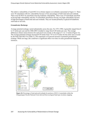 Chequamegon-­‐Nicolet	
  National	
  Forest	
  Watershed	
  Vulnerability	
  Assessment,	
  Eastern	
  Region	
  (R9)	
  
	
  
247	
  	
  	
  	
  	
  	
  	
  	
  	
  	
  	
  	
  Assessing	
  the	
  Vulnerability	
  of	
  Watersheds	
  to	
  Climate	
  Change
	
  
The relative vulnerability of each HUC-6 to climate impacts on wetlands is presented in Figure 11. There
were 38 watersheds with low vulnerability because of low percentages of both total and acid wetlands.
There were 82 HUC-6s classified as having moderate vulnerability. There were 19 watersheds classified
as having high vulnerability and also 19 watersheds classified as having very high vulnerability because
of high percentages of both total and acid wetlands. They are located primarily in glacial till landforms
with loam or silt soils.
Groundwater Recharge
Average potential recharge varied substantially across the area. For 1971-1990, it generally ranged from 0
to 15 inches per year and for 2046-2065 it tended to range from 0-20 inches per year. The average
differences (future minus historic) for each pixel were mostly in the range of -1 to +2 inches (Figure 12).
The average potential recharge increased 0.54 inches from 7.81 to 8.35 inches for the entire area covered
by the Park Falls HUC-6s (Table 3). This represents a 6.9 percent increase in potential groundwater
recharge. While not large, this could have a significant effect over time on some groundwater dependent
resources.
Figure 10. Percentage of total and acid wetlands for portions of HUC-6 watersheds within the
Chequamegon-Nicolet National Forest derived from ecological land type inventory mapping
 