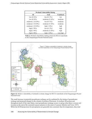 Chequamegon-­‐Nicolet	
  National	
  Forest	
  Watershed	
  Vulnerability	
  Assessment,	
  Eastern	
  Region	
  (R9)	
  
	
  
248	
  	
  	
  	
  	
  	
  	
  	
  	
  	
  	
  	
  Assessing	
  the	
  Vulnerability	
  of	
  Watersheds	
  to	
  Climate	
  Change
	
  
Wetland Vulnerability Rating
All Acid Combined
low (0-10%) low (0-<5%) low
low (0-10%) moderate (5-10%) moderate
moderate (>10-30%) low (0-<5%) moderate
moderate (>10-30%) moderate (5-10%) moderate
moderate (>10-30%) high (>10%) high
high (>30%) low (0-<5%) high
high (>30%) moderate (5-10%) high
high (>30%) high (>10%) very high
Table 2. Wetland vulnerability ranking criteria for HUC-6 watersheds
on the Chequamegon-Nicolet National Forest
Figure 11. Relative vulnerability of wetlands to climate change for HUC-6 watersheds on the Chequamegon-Nicolet
National Forest
The small increase in potential groundwater recharge can be explained by the timing of groundwater
recharge and projected changes in the climate of northern Wisconsin. In northern Wisconsin and
throughout much of the Lake States, most groundwater recharge occurs in spring when there is excess soil
moisture at the end of the snowmelt season and prior to the onset of summer (Boelter and Verry 1977).
While the GCM projections for precipitation are generally less consistent than for temperature, they tend
 