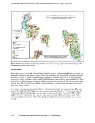 Chequamegon-­‐Nicolet	
  National	
  Forest	
  Watershed	
  Vulnerability	
  Assessment,	
  Eastern	
  Region	
  (R9)	
  
	
  
255	
  	
  	
  	
  	
  	
  	
  	
  	
  	
  	
  	
  Assessing	
  the	
  Vulnerability	
  of	
  Watersheds	
  to	
  Climate	
  Change
	
  
Figure 16. HUC-6 watershed vulnerability to infrastructure (stream crossing) impacts from climate change on the
Chequamegon-Nicolet National Forest
Stream Fishes
Both cold water species, brook trout and mottled sculpin, are very vulnerable to all levels of warming but
especially to moderate and major warming. The projected existing and future brook trout distributions are
provided in Figure 17. Brook trout and mottled sculpin were predicted to decline by 81 and 76 percent,
respectively, under moderate warming, and 100 and 90 percent under moderate warming (Table 5). These
two species are fairly common in small- to medium-sized streams across the CNNF and brook trout are a
popular sport fish. Such declines could have a dramatic effect on recreational fishing opportunities and
cold water stream ecology.
As a group, cool water species appear to be very vulnerable to moderate and major warming. They were
predicted to decline by 15 to 98 percent under moderate warming and only two of these species, brook
stickleback and northern hogsucker, were predicted to decline by less than 47 percent (Table 5). These
eight species are very common and occur in a wide range of stream habitats across the Forest. Such
declines could have a dramatic effect on the abundance and distribution of stream fishes and on stream
ecology.
 