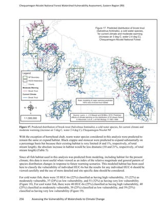 Chequamegon-­‐Nicolet	
  National	
  Forest	
  Watershed	
  Vulnerability	
  Assessment,	
  Eastern	
  Region	
  (R9)	
  
	
  
256	
  	
  	
  	
  	
  	
  	
  	
  	
  	
  	
  	
  Assessing	
  the	
  Vulnerability	
  of	
  Watersheds	
  to	
  Climate	
  Change
	
  
Figure 17. Predicted distribution of brook trout (Salvelinus fontinalis), a cold water species, for current climate and
moderate warming (increase air 3 deg C, water 2.4 deg C), Chequamegon-Nicolet NF
With the exception of hornyhead chub, warm water species considered in this analysis were predicted to
remain the same or expand habitat. Black crappie and stonecat were predicted to expand substantially on
a percentage basis but because their existing habitat is very limited (4 and 1%, respectively, of total
stream length), the absolute increase in habitat would be less dramatic (10 and 21%, respectively, of total
stream length) (Table 5).
Since all fish habitat used in this analysis was predicted from modeling, including habitat for the present
climate, this data is most useful when viewed as an index of the relative magnitude and general pattern of
species distribution changes in response to future warming scenarios. This modeled habitat has been used
here to classify the vulnerability of individual HUC-6s but the results for any individual HUC-6 should be
viewed carefully and the use of more detailed and site specific data should be considered.
For cold water fish, there were 35 HUC-6s (22%) classified as having high vulnerability, 35 (22%) as
moderately vulnerable, 37 (24%) as low vulnerability, and 51 (32%) as having very low vulnerability
(Figure 18). For cool water fish, there were 40 HUC-6s (25%) classified as having high vulnerability, 40
(25%) classified as moderately vulnerable, 39 (25%) classified as low vulnerability, and 39 (25%)
classified as having very low vulnerability (Figure 19).
 