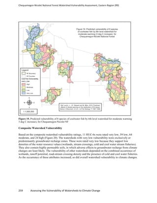 Chequamegon-­‐Nicolet	
  National	
  Forest	
  Watershed	
  Vulnerability	
  Assessment,	
  Eastern	
  Region	
  (R9)	
  
	
  
259	
  	
  	
  	
  	
  	
  	
  	
  	
  	
  	
  	
  Assessing	
  the	
  Vulnerability	
  of	
  Watersheds	
  to	
  Climate	
  Change
	
  
Figure 19. Predicted vulnerability of 8 species of coolwater fish by 6th level watershed for moderate warming
3 deg C increase), for Chequamegon-Nicolet NF
Composite Watershed Vulnerability
Based on the composite watershed vulnerability ratings, 11 HUC-6s were rated very low, 59 low, 64
moderate, and 24 high (Figure 20). The watersheds with very low vulnerability were exclusively or
predominantly groundwater recharge zones. These were rated very low because they support low
densities of the water resource values (wetlands, stream crossings, cold and cool water stream fisheries).
They also contain highly permeable soils, in which adverse effects to groundwater recharge from climate
changes are least likely. The vulnerability of other watersheds depended on the combined occurrence of
wetlands, runoff potential, road-stream crossing density and the presence of cold and cool water fisheries.
As the occurrence of these attributes increased, so did overall watershed vulnerability to climate changes.
 