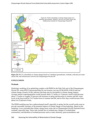 Chequamegon-­‐Nicolet	
  National	
  Forest	
  Watershed	
  Vulnerability	
  Assessment,	
  Eastern	
  Region	
  (R9)	
  
	
  
260	
  	
  	
  	
  	
  	
  	
  	
  	
  	
  	
  	
  Assessing	
  the	
  Vulnerability	
  of	
  Watersheds	
  to	
  Climate	
  Change
	
  
Figure 20. HUC-6 vulnerability to climate change based on 5 attributes (groundwater, wetlands, cold and cool water
stream fish, and infrastructure-culverts) for Chequamegon-Nicolet NF
CONCLUSIONS
Wetlands
Hydrologic modeling of an upland-bog complex with PHIM for the Park Falls unit of the Chequamegon-
Nicolet NF, using WICCI downscaled data for one location, just one GCM (GFDL-CM2.0) and one
climate change scenario (A1B), indicates that bogs may be susceptible to climate change impacts.
Average annual evapotranspiration would increase about 3.2 inches or 15 percent, runoff could decrease
about 1.3 inches or roughly 25 percent with increases in spring and decreases in summer and fall, water
levels in the bog would be 2-4.5 inches lower in summer and fall, and no-flow days would increase from
about 4 to 23 percent of time.
The PHIM modeling may have underestimated runoff, especially in spring, but the overall results seem to
provide reasonable estimates of the potential impacts of climate change on bog hydrology. Based on the
modeling, it was concluded that climate change poses some risk to Chequamegon-Nicolet National Forest
wetlands, especially bogs. These risks include loss of wetland area, changes in wetland plant
communities, and alteration of wetland processes such as water chemistry, peat accumulation, and
 