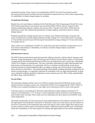 Chequamegon-­‐Nicolet	
  National	
  Forest	
  Watershed	
  Vulnerability	
  Assessment,	
  Eastern	
  Region	
  (R9)	
  
	
  
261	
  	
  	
  	
  	
  	
  	
  	
  	
  	
  	
  	
  Assessing	
  the	
  Vulnerability	
  of	
  Watersheds	
  to	
  Climate	
  Change
	
  
geochemical cycling. These results were extrapolated to all HUC-6s on the Forest based on their
percentage of total and acid wetland, and each watershed was placed into one of four classes representing
its vulnerability to climate change impacts on wetlands.
Groundwater Recharge
Results from soil water balance modeling for the Park Falls unit of the Chequamegon-Nicolet NF, using
WICCI downscaled data for one location, just one GCM (GFDL-CM2.0), and one scenario (A1B),
indicates potential groundwater recharge may increase about 7 percent in the future. While these are
preliminary results, they indicate that groundwater recharge might be somewhat resilient to climate
change impacts.
Potential groundwater recharge and increases in recharge were related to hydrologic soil group with
coarse textured soils having the highest potential average recharge (13.5 in/yr) and increase in recharge
(1.4 in) and fine textured or peat soils having the least potential average recharge (3.5 in/yr) and increase
in recharge (0.0 in).
These results were extrapolated to all HUC-6s on the Forest and each watershed was placed into one of
four classes representing its vulnerability or resilience to climate change impacts on potential
groundwater recharge.
Infrastructure-Culverts
The WICCI downscaled climate projections provide sufficient scientific evidence that the frequency and
intensity of large precipitation events will increase and will likely increase floods. Indices of road-stream
crossing density and runoff potential based on HSG were developed and used to classify the vulnerability
of HUC-6s to impacts on infrastructure. The most vulnerable watersheds have high runoff potential and
high stream crossing densities. For watersheds with low to moderate runoff potential, sizing stream
crossing structures to channel bankfull width is an adaptive strategy that will most likely accommodate
future increases in flood flows. And while hydrologic and hydraulic modeling should be conducted for all
stream crossing designs, it is especially important for watersheds with very high runoff potential. In those
cases, hydraulic modeling should be conducted to ensure structures pass the 100-yr flood, and preferably
the 500-yr flood, with the HW/D<1.
Stream Fishes
The statewide modeling used by Lyons et al. (2010) to predict stream fish distributions for the current
climate and three warming scenarios was evaluated for all HUC-6s encompassing the CNNF. Fifteen of
50 fishes were evaluated including two cold, eight cool or transitional, and five warm water species.
Cold water species were predicted to decline by about 80 percent under moderate warming (3.0 o
C
increase in air temperature, 2.4 o
C increase in water temperature) and no brook trout were predicted to
persist under major warming. These results were not surprising since these species are limited by warm
water temperatures.
Somewhat unexpectedly, all cool water species were predicted decline with moderate warming and six of
the eight species were predicted to decline by 47-98 percent. Since cool water species are less sensitive to
increases in maximum water temperature than cold water species, these results suggest these species may
be more sensitive to other aspects of the thermal regime. Additional research into this topic would help to
clarify the vulnerability of cool water species to warming and opportunities for their future management.
 