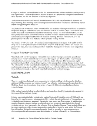 Chequamegon-­‐Nicolet	
  National	
  Forest	
  Watershed	
  Vulnerability	
  Assessment,	
  Eastern	
  Region	
  (R9)	
  
	
  
262	
  	
  	
  	
  	
  	
  	
  	
  	
  	
  	
  	
  Assessing	
  the	
  Vulnerability	
  of	
  Watersheds	
  to	
  Climate	
  Change
	
  
Changes to predicted available habitat for the five warm water fishes under a moderate warming scenario
vary significantly. Two were predicted to increase by 468 to 973 percent two were predicted to remain
about the same, and one was predicted to decline by 79 percent.
These results indicate that cold and cool water fish on the CNNF are very vulnerable to moderate and
major warming. Such warming could cause large declines in these fish, which could substantially impact
stream ecology throughout the CNNF.
The predicted fish distributions for the current climate and moderate warming were analyzed to determine
the percent change in cold and cool water fish habitat in each HUC-6 on the CNNF. These results were
used to place each watershed into one of four vulnerability classes. The most vulnerable HUC-6s are
those predicted to contain a substantial amount of habitat under the current climate but which also had
substantial declines in predicted habitat with moderate warming. The least vulnerable HUC-6s are
primarily those with little or no predicted habitat given the existing climate.
The increase of 0.8 o
C for each 1.0 o
C increase in air temperature used by Lyons et al. (2010) in their
study was an oversimplification necessitated by the statewide study that did not take into account how
groundwater input, land uses, or changes in flow might alter the response of streams to air temperature
increases.
Composite Watershed Vulnerability
Watersheds with very low composite vulnerability were exclusively or predominantly groundwater
recharge zones. These were rated very low because they support low densities of the water resource
values (wetlands, stream crossings, cold and cool water stream fisheries). They also contain highly
permeable soils, in which adverse effects to groundwater recharge from climate changes are least likely.
The vulnerability of other watersheds depended on the combined occurrence of wetlands, runoff potential,
road-stream crossing density, and the presence of cold and cool water fisheries. As the occurrence of
these attributes increased, so did overall watershed vulnerability to climate changes.
RECOMMENDATIONS
Wetlands
There is a need to conduct much more comprehensive wetland modeling with downscaled data from
additional GCMs, scenarios, and locations to verify and refine the preliminary results described above.
Modeling should also be conducted for a variety of bogs with different wetland and contributing
watershed areas.
Other wetland types, including vernal ponds, fens, and weak fens, should be modeled and evaluated for
their vulnerability to climate change.
Existing mapping that includes wetland units, such as Wisconsin Wetland Inventory, WISCLAND and
Forest Service stand inventory, is inadequate to fully evaluate the potential impacts of climate change on
wetlands because it does not adequately characterize water source and flow regimes. In addition, this
mapping frequently does not include vernal ponds, does not incorporate watershed divides through
wetlands, and may have inaccuracies due to limited field verification. National Forest ecological land type
inventory mapping provides the most accurate information, but is limited to areas within the National
Forest boundary. Wetland inventories and mapping should be upgraded as soon as to solve these
shortcomings and to allow more accurate determination of wetland vulnerability to climate change.
 