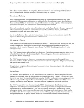 Chequamegon-­‐Nicolet	
  National	
  Forest	
  Watershed	
  Vulnerability	
  Assessment,	
  Eastern	
  Region	
  (R9)	
  
	
  
263	
  	
  	
  	
  	
  	
  	
  	
  	
  	
  	
  	
  Assessing	
  the	
  Vulnerability	
  of	
  Watersheds	
  to	
  Climate	
  Change
	
  
If the above recommendations are completed, the results should be used to identify and develop more
specific adaptations to minimize the impact of climate change on wetlands.
Groundwater Recharge
More comprehensive soil water balance modeling should be conducted with downscaled data from
additional GCMs, scenarios, and locations to verify and refine the preliminary results described above.
These results could then be incorporated into groundwater flow modeling to predict effects on aquifers,
groundwater flow paths, and surface waters dependent on groundwater flow.
Once such groundwater modeling is completed, the results need to be evaluated with regard to potential
effects on important groundwater-dependent resources such as cold water streams, wetland fens,
groundwater-fed lakes, and water supply wells.
Use the results from the above activities to identify and develop more specific actions to adapt to the
impacts of climate change on watersheds and water resources.
Infrastructure-Culverts
There is a need to conduct hydrologic modeling using the WICCI downscaled daily precipitation data and
a variety of watershed conditions to more accurately determine potential increases in flood flows
associated with the projected changes in future climate. The CNNF should support such work to the
extent practicable.
The CNNF should conduct additional analyses of culverts. The evaluation should determine where sizing
to bankfull channel width will adequately adapt to climate change and also assess aquatic organism
passage and channel morphology.
The CNNF should continue to size stream crossing structures using stream simulation guidelines.
Structures should be sized to at least match minimum bankfull width and pass the 100-year and preferably
500-yr flood with the HW/D<1.
Give priority to completing the inventory and assessment of road-stream crossings in high and moderate
vulnerability HUC-6s.
Stream Fishes
The predicted effect of warming on cold and cool water fish as a result of climate change would occur
gradually over time and would be most pronounced in the mid and late 21st
century. This provides some
time in the near future during which additional modeling should be conducted to incorporate groundwater
influence and potential changes in flow on stream temperatures and fish habitat. Some of this work is
currently underway by the WDNR and USGS and should be supported by the CNNF and USFS.
The CNNF should utilize trout class mapping, the CNNF stream segment classification, water
temperature data and a groundwater inventory that is underway to identify existing cold water stream
habitat on HUC-6s that encompass the CNNF, and to refine the vulnerability of each stream system,
utilizing the existing water temperature data and results from the groundwater inventory. These results
should be used to develop adaptive management recommendations, which would include restoration and
management activities on specific streams most likely to maintain a cold water stream community.
 