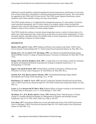 Chequamegon-­‐Nicolet	
  National	
  Forest	
  Watershed	
  Vulnerability	
  Assessment,	
  Eastern	
  Region	
  (R9)	
  
	
  
264	
  	
  	
  	
  	
  	
  	
  	
  	
  	
  	
  	
  Assessing	
  the	
  Vulnerability	
  of	
  Watersheds	
  to	
  Climate	
  Change
	
  
Additional research should be conducted regarding the thermal requirements and tolerance of cool water
fish, to better clarify their vulnerability to warming and potential management options. This work should
be supported by the CNNF and US Forest Service. The CNNF stream segment classification system
should be used to better identify existing cool water stream habitat.
The CNNF should continue to (1) implement best management practices for water quality, (2) practice
sound watershed management, and (3) restore streams (e.g. properly replace stream crossings that
impound water or prevent fish passage, restore streams impacted by log drives, manage beaver in critical
habitat) to improve their resilience to climate change impacts.
The CNNF should also continue to monitor stream temperatures across a variety of stream types to (1),
gather year round temperature data, (2) provide up-to-date data on current stream temperatures, (3) more
accurately identify vulnerable streams, (4) establish trends in stream temperature, and (5) facilitate more
accurate modeling of response to climate change.
REFERENCES
Boelter, D.H. and E.S. Verry. 1977. Peatland and Water in the northern Lake States. USDA Forest
Service General Technical Report NC-31, North Central Forest Experiment Station, St. Paul, MN, 22 p.
Brooks, K.N., S.Y. Lu and T.V.W. McAdams. 1995. User Manual for Peatland Hydrologic Impact
Model (PHIM), Version 4. College of Natural Resources, University of Minnesota, St. Paul, MN, 55108,
150 p.
Dripps, W.R. and K.R. Bradbury, K.R.. 2007. A simple daily soil-water balance model for estimating
the spatial and temporal distribution of groundwater recharge in temperate humid areas. J. of
Hydrogeology 15: 433-444.
Eggers, S.D. and D.M. Reed. 1987. Wetland Plants and Plant Communities of Minnesota and
Wisconsin. US Army Corps of Engineers, St. Paul District, St. Paul, MN, 201 p.
Guertin, D.P., P.K. Barten and K.N. Brooks. 1987. The Peatland Hydrologic Impact Model:
Development and Testing. Nordic Hydrology 18, p. 79-100.
Hawkinson, C.F. and E.S. Verry. 1975. Specific Conductance Identifies Perched and Ground Water
Lakes. USDA Forest Service Research Paper NC-120, North Central Forest Experiment Station, St. Paul,
MN, 5 p.
Lyons, J., J. S. Stewart and M. Mitro. 2010. Predicted effects of climate warming on the distribution of
50 stream fishes in Wisconsin, U.S.A. J. of Fish Biology 77:1867-1898.
McAdams, T.V., K.N. Brooks and E.S. Verry. 1993. Modeling Water Table Response to Climate
Change in a Northern Minnesota Peatland. In: Management of Irrigation and Drainage Systems
Symposium, July 21-23, 1993, ASCE, Park City, Utah, p. 358-365.
Urie, Dean. 1977. Groundwater differences on pine and hardwoods forests of the Udell Experimental
Forest in Michigan. USDA Forest Service Research Paper NC-145, North Central Forest Experiment
Station, St. Paul, MN, 12 p.
 