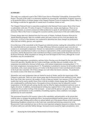267	
  	
  	
  	
  	
  	
  	
  	
  	
  	
  	
  	
  Assessing	
  the	
  Vulnerability	
  of	
  Watersheds	
  to	
  Climate	
  Change
SUMMARY
This study was conducted as part of the USDA Forest Service Watershed Vulnerability Assessment Pilot
Project. The goal of this study is to determine methods for assessing the vulnerability of aquatic resources
to the predicted effects of climate change in the Chugach National Forest of southcentral Alaska. Many of
the findings would also be applicable to coastal areas of southeast Alaska as well.
The Chugach National Forest is somewhat exceptional in the National Forest system. Most of the Forest
is undisturbed, with only 272 miles of road on 5.5 million acres, mainly state highways. There are no
grazing allotments, no current commercial timber production to speak of, and limited active mineral
extraction. Most of the Forest is managed for recreation and the conservation of fish and wildlife habitat.
Climate change data were obtained from the University of Alaska, Fairbanks Scenarios Network for
Alaska Planning program. Data are available online and some custom services were provided by the
University. A review of the literature was conducted to determine how these changes are predicted to
affect fish and wildlife, glaciers, and vegetation.
Given that most of the watersheds in the Chugach are relatively pristine, ranking the vulnerability of all of
the watersheds did not seem necessary. The large differences between ecosystem types were also not
conducive to meaningful comparisons. Instead, two representative watersheds were selected for analysis:
the Eyak Lake watershed near Cordova was chosen as representative of the coastal temperate rain forest
ecosystem, and the Resurrection Creek watershed near Hope as more typical of the drier boreal forest of
the Kenai Peninsula. Both watersheds are among the most developed on the Forest, although the overall
disturbance may be considered low.
Mean annual temperatures, precipitation, and days below freezing were developed for the watersheds by a
Forest GIS specialist. Monthly data for Cordova and Hope, and other data are available online. Air
temperature are predicted to increase in both areas, with summer temperatures increasing about 1.5 °C,
but winter temperatures increasing about 4 °C. Precipitation is predicted to increase for all months in both
watersheds, with a mean annual increase of 2 inches in the Resurrection Creek watershed and of 6 inches
in the Eyak Lake watershed. All of these changes are well within the historic extremes. No predictions
for extreme events in the future are available.
Streamflow and water temperature data are limited in much of Alaska, and for the remote parts of the
Chugach in particular. There are some stream gauge data for Resurrection Creek and Power Creek, which
flows into Eyak Lake; however, the number of years of data are limited. I am unaware of VIC or other
models that can be used to predict future flows with the available climate change data. Modeling flows is
also complicated by conflicting factors. Snowpacks at lower elevations may be reduced by warmer
temperatures in the fall and early spring, but this may be offset by higher precipitation and more snow at
higher elevations. In addition, increased glacial melting may augment flows in late summer, which may
compensate for an earlier melting of the snowpack – at least until the glaciers are gone. Given this
complexity and limitations on the availability of modeling expertise, future conditions were judged
qualitatively for each watershed.
The assessment focused on the resource values in the watersheds, and particularly on the actions that
could be taken to mitigate the predicted effects. Increased precipitation and the greater risk of rain-on-
snow events make flooding and its effect on salmon habitat one of the greatest threats in both watersheds.
Maintaining floodplain connectivity in the Eyak Lake watershed and restoring connectivity in the
Resurrection Creek watershed are seen as the two most important mitigation measures to reduce the risks
of salmon redd scour and other habitat damage. Increased erosion caused by higher precipitation, snow
 