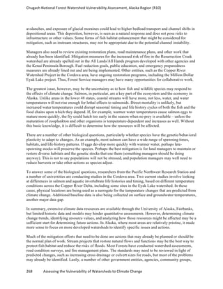 Chugach	
  National	
  Forest	
  Watershed	
  Vulnerability	
  Assessment,	
  Alaska	
  Region	
  (R10)	
  
268	
  	
  	
  	
  	
  	
  	
  	
  	
  	
  	
  	
  Assessing	
  the	
  Vulnerability	
  of	
  Watersheds	
  to	
  Climate	
  Change
	
  
avalanches, and exposure of glacial moraines could lead to higher bedload transport and channel shifts in
depositional areas. This deposition, however, is seen as a natural response and does not pose risks to
infrastructure or other values. Some forms of fish habitat enhancement that might be considered for
mitigation, such as instream structures, may not be appropriate due to the potential channel instability.
Managers also need to review existing restoration plans, road maintenance plans, and other work that
already has been identified. Mitigation measures for the increased risk of fire in the Resurrection Creek
watershed are already spelled out in the All Lands/All Hands program developed with other agencies and
the Kenai Peninsula Borough. Fuel reduction goals, public education, and emergency preparedness
measures are already lined out and are being implemented. Other entities, such as the Copper River
Watershed Project in the Cordova area, have ongoing restoration programs, including the Million Dollar
Eyak Lake project. Thus, Forest Service managers may have many opportunities for collaborative work.
The greatest issue, however, may be the uncertainty as to how fish and wildlife species may respond to
the effects of climate change. Salmon, in particular, are a key part of the ecosystem and the economy in
Alaska. Unlike areas in the lower 48 states, coastal streams will have more, not less, water, and water
temperatures will not rise enough for lethal effects to salmonids. Direct mortality is unlikely, but
increased water temperatures could disrupt seasonal timing and life history cycles of both the fish and the
food chains upon which they depend. If, for example, warmer water temperatures cause salmon eggs to
mature more quickly, the fry could hatch too early in the season when no prey is available – unless the
maturation of zooplankton and other organisms is temperature-dependent and increases as well. Without
this basic knowledge, it is difficult to determine how the resources will be affected.
There are a number of other biological questions, particularly whether species have the genetic/behavioral
plasticity to adapt to changes. As an example, most salmon can have a wide range of spawning times,
habitats, and life-history patterns. If eggs develop more quickly with warmer water, perhaps late-
spawning stocks will preserve the species. Perhaps the best mitigation is for land managers to maintain or
restore diverse habitats and the genetic stocks that use them (something managers should be doing
anyway). This is not to say populations will not be stressed, and population managers may well need to
reduce harvests or take other actions as species adjust.
To answer some of the biological questions, researchers from the Pacific Northwest Research Station and
a number of universities are conducting studies in the Cordova area. Two current studies involve looking
at differences in salmon and aquatic invertebrate life histories and timing, based on different temperature
conditions across the Copper River Delta, including some sites in the Eyak Lake watershed. In these
cases, physical locations are being used as a surrogate for the temperature changes that are predicted from
climate change. Additional baseline data is also being collected on surface and groundwater temperatures,
another major data gap.
In summary, extensive climate data resources are available through the University of Alaska, Fairbanks,
but limited historic data and models may hinder quantitative assessments. However, determining climate
change trends, identifying resource values, and analyzing how those resources might be affected may be a
sufficient start for determining future actions. In Alaska, where most areas are relatively pristine, it made
more sense to focus on more developed watersheds to identify specific issues and actions.
Much of the mitigation efforts that need to be done are actions that may already be planned or should be
the normal plan of work. Stream projects that restore natural flows and functions may be the best way to
protect fish habitat and reduce the risks of floods. Most Forests have conducted watershed assessments,
road condition surveys, and fire management plans. The standards may need to be reviewed in light of
predicted changes, such as increasing cross drainage or culvert sizes for roads, but most of the problems
may already be identified. Lastly, a number of other government entities, agencies, community groups,
 