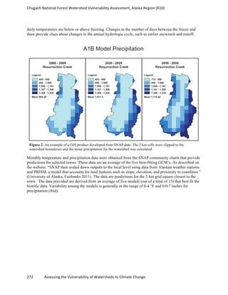 Chugach	
  National	
  Forest	
  Watershed	
  Vulnerability	
  Assessment,	
  Alaska	
  Region	
  (R10)	
  
272	
  	
  	
  	
  	
  	
  	
  	
  	
  	
  	
  	
  Assessing	
  the	
  Vulnerability	
  of	
  Watersheds	
  to	
  Climate	
  Change
	
  
daily temperatures are below or above freezing. Changes in the number of days between the freeze and
thaw provide clues about changes in the annual hydrologic cycle, such as earlier snowmelt and runoff.
Monthly temperature and precipitation data were obtained from the SNAP community charts that provide
predictions for selected towns. These data are an average of the five best-fitting GCM’s. As described on
the website, “SNAP then scaled down outputs to the local level using data from Alaskan weather stations
and PRISM, a model that accounts for land features such as slope, elevation, and proximity to coastlines.”
(University of Alaska, Fairbanks 2011). The data are predictions for the 2 km grid square closest to the
town. The data provided are derived from an average of five models (out of a total of 15) that best fit the
historic data. Variability among the models is generally in the range of 0-4 °F and 0-0.7 inches for
precipitation (ibid).
Figure 2. An example of a GIS product developed from SNAP data. The 2 km cells were clipped to the
watershed boundaries and the mean precipitation for the watershed was calculated.
 
