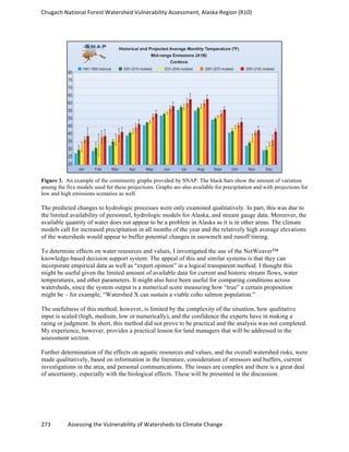 Chugach	
  National	
  Forest	
  Watershed	
  Vulnerability	
  Assessment,	
  Alaska	
  Region	
  (R10)	
  
273	
  	
  	
  	
  	
  	
  	
  	
  	
  	
  	
  	
  Assessing	
  the	
  Vulnerability	
  of	
  Watersheds	
  to	
  Climate	
  Change
	
  
Figure 3. An example of the community graphs provided by SNAP. The black bars show the amount of variation
among the five models used for these projections. Graphs are also available for precipitation and with projections for
low and high emissions scenarios as well.
The predicted changes to hydrologic processes were only examined qualitatively. In part, this was due to
the limited availability of personnel, hydrologic models for Alaska, and stream gauge data. Moreover, the
available quantity of water does not appear to be a problem in Alaska as it is in other areas. The climate
models call for increased precipitation in all months of the year and the relatively high average elevations
of the watersheds would appear to buffer potential changes in snowmelt and runoff timing.
To determine effects on water resources and values, I investigated the use of the NetWeaver™
knowledge-based decision support system. The appeal of this and similar systems is that they can
incorporate empirical data as well as “expert opinion” in a logical transparent method. I thought this
might be useful given the limited amount of available data for current and historic stream flows, water
temperatures, and other parameters. It might also have been useful for comparing conditions across
watersheds, since the system output is a numerical score measuring how “true” a certain proposition
might be – for example, “Watershed X can sustain a viable coho salmon population.”
The usefulness of this method, however, is limited by the complexity of the situation, how qualitative
input is scaled (high, medium, low or numerically), and the confidence the experts have in making a
rating or judgment. In short, this method did not prove to be practical and the analysis was not completed.
My experience, however, provides a practical lesson for land managers that will be addressed in the
assessment section.
Further determination of the effects on aquatic resources and values, and the overall watershed risks, were
made qualitatively, based on information in the literature, consideration of stressors and buffers, current
investigations in the area, and personal communications. The issues are complex and there is a great deal
of uncertainty, especially with the biological effects. These will be presented in the discussion.
 