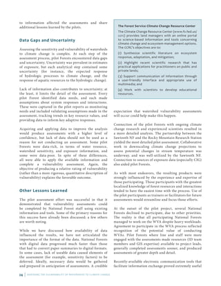 24 | ASSESSING THE VULNERABILITY OF WATERSHEDS TO CLIMATE CHANGE
to information affected the assessments and share
additional lessons learned by the pilots.
Data Gaps and Uncertainty
Assessing the sensitivity and vulnerability of watersheds
to climate change is complex. At each step of the
assessment process, pilot Forests encountered data gaps
and uncertainty. Uncertainty was prevalent in estimates
of exposure, but each analytical step contained some
uncertainty (for instance, the expected response
of hydrologic processes to climate change, and the
response of aquatic resources to the hydrologic change).
Lack of information also contributes to uncertainty; at
the least, it limits the detail of the assessment. Every
pilot Forest identified data needs, and each made
assumptions about system responses and interactions.
These were captured in the pilot reports as monitoring
needs and included validating assumptions made in the
assessment, tracking trends in key resource values, and
providing data to inform key adaptive responses.
Acquiring and applying data to improve the analysis
would produce assessments with a higher level of
confidence, but lack of data should not be used as a
reason for not conducting an assessment. Some pilot
Forests were data-rich, in terms of water resource,
watershed sensitivity, and exposure information, and
some were data-poor. In spite of these differences,
all were able to apply the available information and
complete a vulnerability assessment. Again, the
objective of producing a relative rating of vulnerability
(rather than a more rigorous, quantitative description of
vulnerability) explains the favorable outcome.
Other Lessons Learned
The pilot assessment effort was successful in that it
demonstrated that vulnerability assessments could
be completed by National Forest staff using existing
information and tools. Some of the primary reasons for
this success have already been discussed; a few others
are worth noting.
While we have discussed how availability of data
influenced the results, we have not articulated the
importance of the format of the data. National Forests
with digital data progressed much faster than those
that had to convert paper summaries to digital formats.
In some cases, lack of useable data caused elements of
the assessment (for example, sensitivity factors) to be
deferred. Ideally, necessary data would be gathered
and prepared in anticipation of assessments. A credible
The Forest Service Climate Change Resource Center
The Climate Change Resource Center (www.fs.fed.us/
ccrc) provides land managers with an online portal
to science-based information and tools concerning
climate change and ecosystem management options.
The CCRC’s objectives are to:
(1) Synthesize scientific literature on ecosystem
response, adaptation, and mitigation;
(2) Highlight recent scientific research that has
practical applications for practitioners on public and
private lands;
(3) Support communication of information through
a user-friendly interface and appropriate use of
multimedia; and
(4) Work with scientists to develop educational
resources.
expectation that watershed vulnerability assessments
will occur could help make this happen.
Connection of the pilot Forests with ongoing climate
change research and experienced scientists resulted in
a more detailed analysis. The partnership between the
Sawtooth NF and the Rocky Mountain Research Station
yielded the most detailed pilot assessment. Collaborative
work in downscaling climate change projections to
assess potential changes in stream temperature was
underway, and was well-utilized by the Sawtooth NF.
Connection to sources of exposure data (especially CIG)
also aided pilot Forests.
As with most endeavors, the resulting products were
strongly influenced by the experience and expertise of
those participating. Those participants with the greatest
localized knowledge of forest resources and interactions
tended to have the easiest time with the process. Use of
the pilot participants as trainers or facilitators for future
assessments would streamline and focus those efforts.
At the outset of the pilot project, several National
Forests declined to participate, due to other priorities.
The reality is that all participating National Forests
managed to work on the WVA despite heavy workloads.
Agreement to participate in the WVA process reflected
recognition of the potential value of conducting
WVAs. Pilot Forests where line and staff were more
engaged with the assessments made resources (ID team
members and GIS expertise) available to project leads,
generally completed assessments sooner, and produced
assessments of greater depth and detail.
Recently-available electronic communication tools that
facilitate information exchange proved extremely useful
 