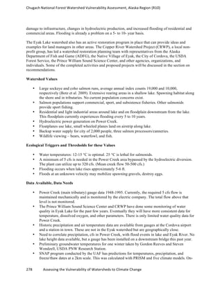 Chugach	
  National	
  Forest	
  Watershed	
  Vulnerability	
  Assessment,	
  Alaska	
  Region	
  (R10)	
  
278	
  	
  	
  	
  	
  	
  	
  	
  	
  	
  	
  	
  Assessing	
  the	
  Vulnerability	
  of	
  Watersheds	
  to	
  Climate	
  Change
	
  
damage to infrastructure, changes in hydroelectric production, and increased flooding of residential and
commercial areas. Flooding is already a problem on a 5- to 10- year basis.
The Eyak Lake watershed also has an active restoration program in place that can provide ideas and
examples for land managers in other areas. The Copper River Watershed Project (CRWP), a local non-
profit group, has led a watershed restoration planning team with representatives from the Alaska
Department of Fish and Game (ADFG), the Native Village of Eyak, the City of Cordova, the USDA
Forest Service, the Prince William Sound Science Center, and other agencies, organizations, and
individuals. Some of the completed activities and proposed projects will be discussed in the section on
recommendations.
Watershed Values
• Large sockeye and coho salmon runs, average annual index counts 19,000 and 10,000,
respectively (Botz et al. 2009). Extensive rearing areas in a shallow lake. Spawning habitat along
the shore and in tributaries. No current population concerns exist.
• Salmon populations support commercial, sport, and subsistence fisheries. Other salmonids
provide sport fishing.
• Residential and light industrial areas around lake and on floodplain downstream from the lake.
This floodplain currently experiences flooding every 5 to 10 years.
• Hydroelectric power generation on Power Creek.
• Floatplanes use lake, small wheeled planes land on airstrip along lake.
• Backup water supply for city of 2,000 people, three salmon processors/canneries.
• Wildlife viewing – bears, waterfowl, and fish.
Ecological Triggers and Thresholds for these Values
• Water temperatures: 12-15 °C is optimal. 25 °C is lethal for salmonids.
• A minimum of 5 cfs is needed in the Power Creek area bypassed by the hydroelectric diversion.
The plant can utilize up to 320 cfs. (Mean creek flow 50-500 cfs.)
• Flooding occurs when lake rises approximately 5-6 ft.
• Floods at an unknown velocity may mobilize spawning gravels, destroy eggs.
Data Available, Data Needs
• Power Creek (main tributary) gauge data 1948-1995. Currently, the required 5 cfs flow is
maintained mechanically and is monitored by the electric company. The total flow above that
level is not monitored.
• The Prince William Sound Science Center and CRWP have done some monitoring of water
quality in Eyak Lake for the past few years. Eventually they will have more consistent data for
temperature, dissolved oxygen, and other parameters. There is only limited water quality data for
Power Creek.
• Historic precipitation and air temperature data are available from gauges at the Cordova airport
and a station in town. These are not in the Eyak watershed but are geographically close.
• Need to correlate precipitation, cfs in Power Creek, with flood events in lake and Eyak River. No
lake height data available, but a gauge has been installed on a downstream bridge this past year.
• Preliminary groundwater temperatures for one winter taken by Gordon Reeves and Steven
Wondzell, USDA PNW Research Station.
• SNAP program conducted by the UAF has predictions for temperatures, precipitation, and
freeze/thaw dates at a 2km scale. This was calculated with PRISM and five climate models. On-
 