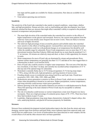 Chugach	
  National	
  Forest	
  Watershed	
  Vulnerability	
  Assessment,	
  Alaska	
  Region	
  (R10)	
  
279	
  	
  	
  	
  	
  	
  	
  	
  	
  	
  	
  	
  Assessing	
  the	
  Vulnerability	
  of	
  Watersheds	
  to	
  Climate	
  Change
	
  
line maps and bar graphs are available for Alaska communities. Raw data are available for use
with GIS.
• Total salmon spawning area not known.
Sensitivity
The sensitivity of the Eyak Lake watershed is due mainly to natural conditions –steep slopes, shallow
lake, and high precipitation. Human activities, such as road building and other development, have been
relatively minimal but there are stressors that might affect watershed’s ability to respond to the predicted
increases in temperature and precipitation.
• The mean high elevation of the watershed makes the watershed less sensitive to the effects of
higher temperatures on the glaciers and snowpack. However, the current storm patterns from the
relatively warm ocean already cause frequent rain-on-snow events. These are likely to increase
and occur at higher elevations.
• The relatively high percentage of area covered by glaciers and icefields makes the watershed
more sensitive to the effects of melting glaciers: increased flows and erosion of glacial moraine.
• Stream temperatures could rise with predicted changes in air temperatures but should be well
within the suitable range for salmonids. Power Creek temperatures were no more than 10 °C at a
downstream location (Sea-Run Fisheries 2006) and should rise no more than the predicted 2 to 3
°C air increase. All streams are relatively steep and short, so there is little opportunity for streams
to warm.
• Water temperatures for most of Eyak Lake are dominated by stream and groundwater flows.
Summer surface temperatures are generally less than 13.5 °C and data at two sites suggest there is
a thermocline at about 1 m (Crawford 2010).
• Parts of Eyak Lake could be sensitive to higher water temperatures. The west arm of the lake has
less circulation, is less than 3 m deep, and currently has recorded surface temperatures of 15 °C
(the top end of the optimal range for salmonids).
• Watershed is naturally flashy due to 19.7% being unvegetated, 23.1% having steep slopes
(>70%), along with thin soils, high precipitation, and long duration of storm events.
• Flooding already occurs in residential areas along Eyak River and Eyak Lake. Floods have
occurred in 1983, 1985, 1986, 1995, 2004, and 2006.
• Hydroelectric power generation is sensitive to flows in Power Creek, which are at a minimum in
winter when precipitation is bound as ice and snow. Higher precipitation, warmer temperatures,
and rising snowline could increase winter power generation.
• Salmon spawning in the lake and smaller tributaries not sensitive to redd displacement by floods.
Those fish spawning in the main channel of Power Creek may be susceptible to substrate
mobilization.
• The risk of avalanches could increase as warmer temperatures create more frequent wet, heavy
snowpacks. There are a high percentage of avalanche-prone slopes of 58 -173%. There have been
three fatal incidents in past 15 years.
• Landslides. High precipitation, long steep slopes characteristic of glacial U-shaped valleys, thin
soils, underlying bedrock, and glacial till increase propensity for landslides.
Stressors
Stressors from residential development include hydrocarbon input to the lake from the streets and snow
dumping, nutrient input from fertilizer and leach fields, minor sediment input from unpaved roads, and
runoff from two subdivisions. Low levels of hydrocarbons have been detected in water samples, but the
overall effects of oil and the other stressors have not been quantified.
 