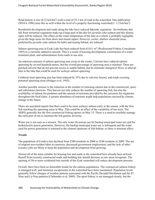 Chugach	
  National	
  Forest	
  Watershed	
  Vulnerability	
  Assessment,	
  Alaska	
  Region	
  (R10)	
  
280	
  	
  	
  	
  	
  	
  	
  	
  	
  	
  	
  	
  Assessing	
  the	
  Vulnerability	
  of	
  Watersheds	
  to	
  Climate	
  Change
	
  
Road density is low (0.12 km/km2
) with a total of 25.1 km of road in the watershed. One publication
(NOAA 1996) rates this as well within the level of a properly functioning watershed (< 1.2 km/km2
).
Residential development and roads along the lake have reduced lakeside vegetation. Invertebrates that
fall from terrestrial vegetation make up a large part of the diet for juvenile coho salmon and this dietary
input will be reduced. The effect on the water temperature of the lake as a whole is probably negligible,
given the large areas far from shore and stream inputs. However, cooler, shallow shoreside areas,
preferred by juvenile coho salmon for habit and rearing habitat, are reduced.
Salmon spawning area in Eyak Lake has been reduced from 63,011 m2
(Professional Fishery Consultants
1985) to a currently unknown amount. This is a result of housing development, construction of a water
treatment plant, and sedimentation from roads in one area.
An unknown amount of salmon spawning area exists in the creeks. Culverts have reduced salmon
spawning by several hundred meters, but the overall percentage of spawning area is minimal. There are
perched culverts that do not prevent access to usable habitat, but do eliminate intergravel flows in alluvial
fans in the lake that could be used for sockeye salmon spawning.
Cutthroat trout spawning area has been reduced by 35% due to culverts, houses, and roads covering
potential spawning areas (Hodges et al. 1995).
Another possible stressor is the reduction in the number of returning salmon due to the commercial, sport,
and subsistence harvests. This harvest not only reduces the number of spawning fish, but also the
availability of salmon for predators and the amount of nutrients provided by the carcasses for organisms
throughout the food chain. A greater abundance of nutrients might help populations stressed by climate
change in the future.
There are anecdotal reports that there used to be more sockeye salmon early in the season, with the first
fish reaching the spawning areas in May. This could be an effect of the variability of run sizes. The
ADFG generally has the first commercial fishing opener on May 15. There is a need to carefully manage
the early part of run to maintain the full genetic diversity.
Water use is not seen as a stressor. The only water diversions are for backup municipal water use and for
hydroelectric power generation. However, the backup municipal water use is infrequent and the water
used for power generation is returned to the channel upstream of fish habitat, so there is minimal effect.
Trends
The population of Cordova has declined from 2500 residents in 2000 to 2240 residents in 2009. The use
of migrant non-resident labor at canneries, decreased government employment, and the lack of other
resource jobs are likely to keep the population and development from growing.
Almost all of the areas suitable for housing lots and roads in the watershed have already been utilized.
Runoff from recently constructed roads and building lots should decrease as raw areas revegetate. The
opening of 50 or more residential lots outside of the Eyak watershed will reduce development pressure.
Overall, there have been no detectable trends for the salmon populations. The commercial salmon fishery
is managed well, and minimum escapements in the watershed have been maintained. Population levels
generally follow changes of weather patterns associated with the Pacific Decadal Oscillation and the El
Nino and La Nina patterns (Chittenden et al. 2009). The sport fishery is not managed closely, but the
 