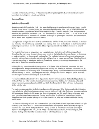Chugach	
  National	
  Forest	
  Watershed	
  Vulnerability	
  Assessment,	
  Alaska	
  Region	
  (R10)	
  
281	
  	
  	
  	
  	
  	
  	
  	
  	
  	
  	
  	
  Assessing	
  the	
  Vulnerability	
  of	
  Watersheds	
  to	
  Climate	
  Change
	
  
harvest is still a small percentage of the commercial fishery (Lang 2010). Recreation and subsistence
harvest are likely to grow, but data are lacking.
Exposure/Risks
Hydrologic/Geomorphic
Assessing risk is difficult in the Eyak Lake watershed because the weather conditions are highly variable
already. At the nearby Cordova airport, the mean annual precipitation from 1949 to 2004 is 96 inches, but
the extremes have ranged from 54 to 139 inches (139 being 45% above normal). Thus, predictions that
the mean precipitation in the rainier Eyak Lake watershed will increase 3% from 177 to 184 inches do not
give a clear indication of how that will affect the hydrologic or geomorphic conditions. Such an increase
is well within what might be considered normal.
The significant changes are most likely to come from the extreme events, which are predicted to increase
and intensify, but aren’t readily quantified. Mass wasting from snow avalanches is likely to increase but
predicting such events is also not feasible. Thus, exposure and risk may be best discussed in general
terms.
The predicted increases in temperature and precipitation are likely to result in higher streamflows
throughout the year, more frequent rain-on-snow events in the fall and spring, and changes in the timing
of peak spring flows as the snowpack melts earlier. The predicted increase of extreme weather events,
including increased storm duration and intensity, will also lead to greater streamflows. Glacial melting is
expected to continue or accelerate, adding to flows in the summer, which could compensate for the
reduction in flows from an earlier snowmelt.
Geomorphically, these changes are likely to lead to increased snow avalanches, landslides, and other
erosive processes. Temperatures changing between freezing and thawing at the lower elevations will be
especially conducive to increasing snow avalanche danger. Many avalanche and landslide areas transport
material directly to Power Creek or Eyak Lake itself, adding to the bedload. Exposed glacial moraines
will be subject to erosion and transport by meltwaters.
The increased bedload material will be deposited in the Power Creek delta at the head of Eyak Lake, and
at Middle Arm and other smaller alluvial deposition areas around the lake. As with many deltas and
glacial outwashes, stream channels will fill and shift. The Power Creek delta will most likely extend
farther into the lake.
The main consequence of the hydrologic and geomorphic changes will be the increased risk of flooding,
especially in the subdivision just downstream from the outlet of Eyak Lake. Prolonged storm events in the
fall have caused flooding in this area a few times every decade and this is only likely to increase with
more precipitation and extreme events. Despite past flooding, development has continued on this
floodplain due to the general scarcity of level land on which to build and its location beyond the city
zoning areas.
The other exacerbating factor is that flows from the glacial Scott River in the adjacent watershed can spill
over into Eyak River, about 1/2 mile downstream from the development. As the Scott River deposits
sediment into Eyak River, the Eyak channel’s ability to drain its watershed is reduced, resulting in
increased flooding (Blanchet 1983, Hitch 1995). Similar increases in flows, bedload transport, and
channel shifting in the Scott River are thus likely to affect Eyak River as well.
 