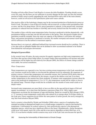 Chugach	
  National	
  Forest	
  Watershed	
  Vulnerability	
  Assessment,	
  Alaska	
  Region	
  (R10)	
  
282	
  	
  	
  	
  	
  	
  	
  	
  	
  	
  	
  	
  Assessing	
  the	
  Vulnerability	
  of	
  Watersheds	
  to	
  Climate	
  Change
	
  
Flooding will also affect Power Creek Road as it crosses the delta floodplain. Flooding already occurs
every few years, but the flows are not sufficient to severely damage the dirt road, nor does the minimal
amount of traffic seem to justify upgrading the road. Increased flows and a shift of the main channel,
however, could cut off access to the hydroelectric plant until waters subside.
One positive effect of the hydrologic changes may be the increased production of hydroelectric power at
Power Creek. The plant is a run-of-the-river facility with no reservoir, so when winter precipitation falls
as snow, and the river drops below 320 cfs, power generation is reduced. At the present time, maximum
generation is reduced from late October to mid-May and severely limited from late November to April.
The number of days with the mean temperature below freezing is predicted to decline dramatically, with
precipitation falling as rain later into the fall and earlier in the spring. Thus, the period of higher power
generation would be extended. Since the water use capacity of the turbines is well below the summer
flows, and summer precipitation is predicted to increase, the smaller snowpack and summer runoff should
still be sufficient to run the turbines at maximum capacity.
Because there is no reservoir, additional bedload from increased erosion should not be a problem. There is
a low dam with an inflatable bladder that can be deflated to allow accumulated sediment to be flushed
from behind the wall and pass downstream.
Biological Exposure/Risks
In the western lower 48 states, the main concerns for aquatic organisms are high water temperatures and
low flows that can have direct lethal effects. In coastal Alaska where precipitation will increase and water
temperatures will be higher but still relatively low (Bryant 2009), the effects of climate change could be
more subtle, but serious nonetheless.
Water Temperature
Water temperatures are expected to rise, but since existing stream temperatures in the Eyak watershed are
cool, increases would not be lethal or even beyond the optimum levels for salmonids, the organisms of
primary concern. Current lake temperatures are somewhat warmer, but Crawford (2010) shows that most
of the lake temperatures are influenced by the streams, except for the shallow west end. Even there,
surface temperatures in the summer have been moderate. If summer water temperatures increase about the
same as the predicted air temperatures (1.5 to 1.8 °C), the temperatures would still be within or close to
the optimal range. Thermal refugia would also be available near the mouths of some small creeks or in
deeper waters.
Increased water temperatures are more likely to have an effect on the egg and larval stages of fish and
aquatic invertebrates. As is clear from fish hatchery experience (Piper et al. 1982), higher water
temperatures accelerate the development of eggs and hatching. Based on a model by McCullough (1999),
a 1 °C increase in water temperature could cause coho salmon fry to emerge about 10-20 days earlier in
the Eyak area. If prey organisms do not follow the same pattern of earlier growth, the newly emerged fry
may lack food resources (Bryant 2009).
Such a scenario is described by Winder and Schindler (2004) where a species of zooplankton that
emerged according to photoperiod length was at a disadvantage compared to a species that hatched by
temperature. Unfortunately for sockeye salmon fry, their preferred prey species is the photoperiod
dependent species, which may have significant effects in the future. Hypothetically, similar disruptions
could occur with aquatic insect life cycles and the avian species dependent on them (McClure, et al,
2011). It is not known whether similar scenarios may occur in the Eyak Lake area because the specific
 