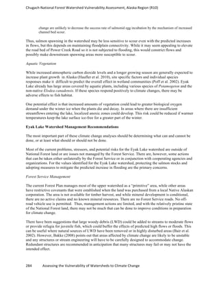 Chugach	
  National	
  Forest	
  Watershed	
  Vulnerability	
  Assessment,	
  Alaska	
  Region	
  (R10)	
  
284	
  	
  	
  	
  	
  	
  	
  	
  	
  	
  	
  	
  Assessing	
  the	
  Vulnerability	
  of	
  Watersheds	
  to	
  Climate	
  Change
	
  
change are unlikely to decrease the success rate of salmonid egg incubation by the mechanism of increased
channel bed scour.
Thus, salmon spawning in the watershed may be less sensitive to scour even with the predicted increases
in flows, but this depends on maintaining floodplain connectivity. While it may seem appealing to elevate
the road bed of Power Creek Road so it is not subjected to flooding, this would constrict flows and
possibly make downstream spawning areas more susceptible to scour.
Aquatic Vegetation
While increased atmospheric carbon dioxide levels and a longer growing season are generally expected to
increase plant growth in Alaska (Haufler et al. 2010), site specific factors and individual species
responses make it difficult to predict the overall effect in wetland communities (Poff et al. 2002). Eyak
Lake already has large areas covered by aquatic plants, including various species of Potamogeton and the
non-native Elodea canadensis. If these species respond positively to climate changes, there may be
adverse effects to fish habitat.
One potential effect is that increased amounts of vegetation could lead to greater biological oxygen
demand under the winter ice when the plants die and decay. In areas where there are insufficient
streamflows entering the lake, localized anoxic zones could develop. This risk could be reduced if warmer
temperatures keep the lake surface ice-free for a greater part of the winter.
Eyak Lake Watershed Management Recommendations
The most important part of these climate change analyses should be determining what can and cannot be
done, or at least what should or should not be done.
Most of the current problems, stressors, and potential risks for the Eyak Lake watershed are outside of
National Forest land or are issues not managed by the Forest Service. There are, however, some actions
that can be taken either unilaterally by the Forest Service or in conjunction with cooperating agencies and
organizations. For the values identified for the Eyak Lake watershed, protecting the salmon stocks and
adopting measures to mitigate the predicted increase in flooding are the primary concerns.
Forest Service Management
The current Forest Plan manages most of the upper watershed as a “primitive” area, while other areas
have restrictive covenants that were established when the land was purchased from a local Native Alaskan
corporation. The area is not available for timber harvest, and while mineral development is conditional,
there are no active claims and no known mineral resources. There are no Forest Service roads. No off-
road vehicle use is permitted. Thus, management actions are limited, and with the relatively pristine state
of the National Forest land, there may not be much that can be done to improve conditions in preparation
for climate change.
There have been suggestions that large woody debris (LWD) could be added to streams to moderate flows
or provide refugia for juvenile fish, which could buffer the effects of predicted high flows or floods. This
can be useful where natural sources of LWD have been removed or in highly disturbed areas (Bair et al.
2002). However, Bakke (2008) points out that areas affected by climate change are likely to be unstable
and any structures or stream engineering will have to be carefully designed to accommodate change.
Redundant structures are recommended in anticipation that many structures may fail or may not have the
intended effect.
 