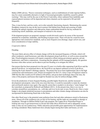 Chugach	
  National	
  Forest	
  Watershed	
  Vulnerability	
  Assessment,	
  Alaska	
  Region	
  (R10)	
  
285	
  	
  	
  	
  	
  	
  	
  	
  	
  	
  	
  	
  Assessing	
  the	
  Vulnerability	
  of	
  Watersheds	
  to	
  Climate	
  Change
	
  
Bakke (2008) advises, “Passive restoration techniques, such as establishment of wider riparian buffers,
may be a more sustainable alternative in light of increased geomorphic instability caused by global
warming.” This may well be the case in the Power Creek delta, where sediment from landslides and
exposed glacial moraines will be deposited and where channels can be expected to fill and shift
frequently.
Thus, it may be best, and less costly, not to alter naturally functioning channels. Maintaining the current
floodplain connectivity may do the most to protect fish habitat from floods and scouring of redds.
Keeping the upland vegetation and slide-prone slopes undisturbed should be the key methods for
minimizing runoff, landslides, and transport of material to the streams.
If development projects are proposed, managers would obviously need to be aware of the increased
potential for avalanches, landslides, and flooding in project areas. There will also be a need for more
appropriate road construction standards, such as more frequent cross drainage, larger culvert size, and
more consideration of slope stability.
Cooperative Efforts
Flooding
The most likely adverse effect of climate change will be the increased frequency of floods, which will
affect residences, small businesses, and other development along Eyak River, as well as areas around the
lake. Flood mitigation measures will require cooperative efforts among government agencies, private
landowners, and Native corporations. Assuming that the uplands will be managed properly, the question
becomes what other actions can be taken to prevent flooding or to mitigate the effects.
One project that has been proposed over the past 25 years is to build a dike separating Eyak River and the
glacial Scott River. As mentioned above, the Scott River can deposit sediment in lower Eyak River,
reducing the Eyak channel’s drainage capacity. The project has never been implemented, due to the high
construction and maintenance costs. Project investigators for the U.S. Army Corps of Engineers stated in
2000 that the dike would cost $5 million to $8 million, and given their hydrologic data at the time, the
value of the property and houses that might be flooded was only $2 million (Hodges 2000).
Given the predictions of more frequent flooding, possible higher flood levels, and the increased
development and property value in the area since that time, it would be reasonable to study the situation
and cost/benefit analysis once again. One specific action that is needed is to develop a “water budget” for
the watershed, as proposed by Rothwell and Bidlack (2011). At the present time, there is no way to
correlate streamflows, precipitation, etc., with lake and river levels and, in turn, flood levels. Once a water
budget is developed, predicted increases in precipitation and other climate change information can also be
incorporated for determining flood risks in the future.
One other flood issue is the potential water pollution from fuel and other substances stored in flood-prone
areas. Almost all of the residences rely on fuel oil for heating, and the tanks are susceptible to damage or
inundation. Through its Million Dollar Eyak Lake program, the Copper River Watershed Project is
looking into ways to get homeowners to elevate fuel tanks above flood levels and to adequately secure
tanks so they are not washed away. Public education and possible grant opportunities for implementation
are being considered. Many landowners have already begun raising their tanks and houses, as well.
 