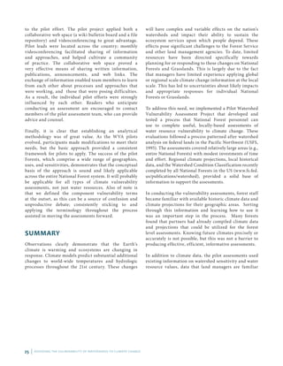 25 | ASSESSING THE VULNERABILITY OF WATERSHEDS TO CLIMATE CHANGE
to the pilot effort. The pilot project applied both a
collaborative web space (a wiki bulletin board and a file
repository) and videoconferencing to great advantage.
Pilot leads were located across the country; monthly
videoconferencing facilitated sharing of information
and approaches, and helped cultivate a community
of practice. The collaborative web space proved a
very effective means of sharing written information,
publications, announcements, and web links. The
exchange of information enabled team members to learn
from each other about processes and approaches that
were working, and those that were posing difficulties.
As a result, the individual pilot efforts were strongly
influenced by each other. Readers who anticipate
conducting an assessment are encouraged to contact
members of the pilot assessment team, who can provide
advice and counsel.
Finally, it is clear that establishing an analytical
methodology was of great value. As the WVA pilots
evolved, participants made modifications to meet their
needs, but the basic approach provided a consistent
framework for pilots to apply. The success of the pilot
Forests, which comprise a wide range of geographies,
uses, and sensitivities, demonstrates that the conceptual
basis of the approach is sound and likely applicable
across the entire National Forest system. It will probably
be applicable for all types of climate vulnerability
assessments, not just water resources. Also of note is
that we defined the component vulnerability terms
at the outset, as this can be a source of confusion and
unproductive debate; consistently sticking to and
applying the terminology throughout the process
assisted in moving the assessments forward.
SUMMARY
Observations clearly demonstrate that the Earth’s
climate is warming and ecosystems are changing in
response. Climate models predict substantial additional
changes to world-wide temperatures and hydrologic
processes throughout the 21st century. These changes
will have complex and variable effects on the nation’s
watersheds and impact their ability to sustain the
ecosystem services upon which people depend. These
effects pose significant challenges to the Forest Service
and other land management agencies. To date, limited
resources have been directed specifically towards
planning for or responding to these changes on National
Forests and Grasslands. This is largely due to the fact
that managers have limited experience applying global
or regional scale climate change information at the local
scale. This has led to uncertainties about likely impacts
and appropriate responses for individual National
Forests or Grasslands.
To address this need, we implemented a Pilot Watershed
Vulnerability Assessment Project that developed and
tested a process that National Forest personnel can
use to complete useful, locally-based assessments of
water resource vulnerability to climate change. These
evaluations followed a process patterned after watershed
analysis on federal lands in the Pacific Northwest (USFS,
1995). The assessments covered relatively large areas (e.g.,
entire National Forests) with modest investments of time
and effort. Regional climate projections, local historical
data, and the Watershed Condition Classification recently
completed by all National Forests in the US (www.fs.fed.
us/publications/watershed), provided a solid base of
information to support the assessments.
In conducting the vulnerability assessments, forest staff
became familiar with available historic climate data and
climate projections for their geographic areas. Sorting
through this information and learning how to use it
was an important step in the process. Many forests
found that partners had already compiled climate data
and projections that could be utilized for the forest
level assessments. Knowing future climates precisely or
accurately is not possible, but this was not a barrier to
producing effective, efficient, informative assessments.
In addition to climate data, the pilot assessments used
existing information on watershed sensitivity and water
resource values, data that land managers are familiar
 