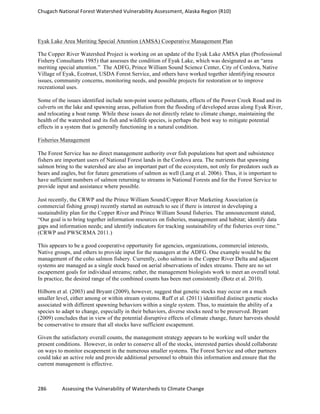 Chugach	
  National	
  Forest	
  Watershed	
  Vulnerability	
  Assessment,	
  Alaska	
  Region	
  (R10)	
  
286	
  	
  	
  	
  	
  	
  	
  	
  	
  	
  	
  	
  Assessing	
  the	
  Vulnerability	
  of	
  Watersheds	
  to	
  Climate	
  Change
	
  
Eyak Lake Area Meriting Special Attention (AMSA) Cooperative Management Plan
The Copper River Watershed Project is working on an update of the Eyak Lake AMSA plan (Professional
Fishery Consultants 1985) that assesses the condition of Eyak Lake, which was designated as an “area
meriting special attention.” The ADFG, Prince William Sound Science Center, City of Cordova, Native
Village of Eyak, Ecotrust, USDA Forest Service, and others have worked together identifying resource
issues, community concerns, monitoring needs, and possible projects for restoration or to improve
recreational uses.
Some of the issues identified include non-point source pollutants, effects of the Power Creek Road and its
culverts on the lake and spawning areas, pollution from the flooding of developed areas along Eyak River,
and relocating a boat ramp. While these issues do not directly relate to climate change, maintaining the
health of the watershed and its fish and wildlife species, is perhaps the best way to mitigate potential
effects in a system that is generally functioning in a natural condition.
Fisheries Management
The Forest Service has no direct management authority over fish populations but sport and subsistence
fishers are important users of National Forest lands in the Cordova area. The nutrients that spawning
salmon bring to the watershed are also an important part of the ecosystem, not only for predators such as
bears and eagles, but for future generations of salmon as well (Lang et al. 2006). Thus, it is important to
have sufficient numbers of salmon returning to streams in National Forests and for the Forest Service to
provide input and assistance where possible.
Just recently, the CRWP and the Prince William Sound/Copper River Marketing Association (a
commercial fishing group) recently started an outreach to see if there is interest in developing a
sustainability plan for the Copper River and Prince William Sound fisheries. The announcement stated,
“Our goal is to bring together information resources on fisheries, management and habitat; identify data
gaps and information needs; and identify indicators for tracking sustainability of the fisheries over time.”
(CRWP and PWSCRMA 2011.)
This appears to be a good cooperative opportunity for agencies, organizations, commercial interests,
Native groups, and others to provide input for the managers at the ADFG. One example would be the
management of the coho salmon fishery. Currently, coho salmon in the Copper River Delta and adjacent
systems are managed as a single stock based on aerial observations of index streams. There are no set
escapement goals for individual streams; rather, the management biologists work to meet an overall total.
In practice, the desired range of the combined counts has been met consistently (Botz et al. 2010).
Hilborn et al. (2003) and Bryant (2009), however, suggest that genetic stocks may occur on a much
smaller level, either among or within stream systems. Ruff et al. (2011) identified distinct genetic stocks
associated with different spawning behaviors within a single system. Thus, to maintain the ability of a
species to adapt to change, especially in their behaviors, diverse stocks need to be preserved. Bryant
(2009) concludes that in view of the potential disruptive effects of climate change, future harvests should
be conservative to ensure that all stocks have sufficient escapement.
Given the satisfactory overall counts, the management strategy appears to be working well under the
present conditions. However, in order to conserve all of the stocks, interested parties should collaborate
on ways to monitor escapement in the numerous smaller systems. The Forest Service and other partners
could take an active role and provide additional personnel to obtain this information and ensure that the
current management is effective.
 
