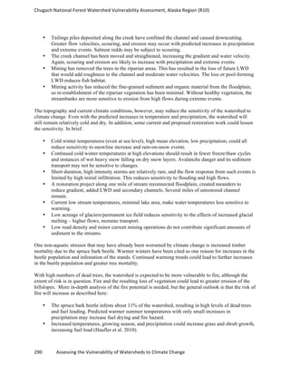 Chugach	
  National	
  Forest	
  Watershed	
  Vulnerability	
  Assessment,	
  Alaska	
  Region	
  (R10)	
  
290	
  	
  	
  	
  	
  	
  	
  	
  	
  	
  	
  	
  Assessing	
  the	
  Vulnerability	
  of	
  Watersheds	
  to	
  Climate	
  Change
	
  
• Tailings piles deposited along the creek have confined the channel and caused downcutting.
Greater flow velocities, scouring, and erosion may occur with predicted increases in precipitation
and extreme events. Salmon redds may be subject to scouring.
• The creek channel has been moved and straightened, increasing the gradient and water velocity.
Again, scouring and erosion are likely to increase with precipitation and extreme events.
• Mining has removed the trees in the riparian areas. This has resulted in the loss of future LWD
that would add roughness to the channel and moderate water velocities. The loss or pool-forming
LWD reduces fish habitat.
• Mining activity has reduced the fine-grained sediment and organic material from the floodplain,
so re-establishment of the riparian vegetation has been minimal. Without healthy vegetation, the
streambanks are more sensitive to erosion from high flows during extreme events.
The topography and current climate conditions, however, may reduce the sensitivity of the watershed to
climate change. Even with the predicted increases in temperature and precipitation, the watershed will
still remain relatively cold and dry. In addition, some current and proposed restoration work could lessen
the sensitivity. In brief:
• Cold winter temperatures (even at sea level), high mean elevation, low precipitation, could all
reduce sensitivity to snowline increase and rain-on-snow events.
• Continued cold winter temperatures at high elevations should result in fewer freeze/thaw cycles
and instances of wet heavy snow falling on dry snow layers. Avalanche danger and its sediment
transport may not be sensitive to changes.
• Short duration, high intensity storms are relatively rare, and the flow response from such events is
limited by high initial infiltration. This reduces sensitivity to flooding and high flows.
• A restoration project along one mile of stream reconnected floodplain, created meanders to
reduce gradient, added LWD and secondary channels. Several miles of unrestored channel
remain.
• Current low stream temperatures, minimal lake area, make water temperatures less sensitive to
warming.
• Low acreage of glaciers/permanent ice field reduces sensitivity to the effects of increased glacial
melting – higher flows, moraine transport.
• Low road density and minor current mining operations do not contribute significant amounts of
sediment to the streams.
One non-aquatic stressor that may have already been worsened by climate change is increased timber
mortality due to the spruce bark beetle. Warmer winters have been cited as one reason for increases in the
beetle population and infestation of the stands. Continued warming trends could lead to further increases
in the beetle population and greater tree mortality.
With high numbers of dead trees, the watershed is expected to be more vulnerable to fire, although the
extent of risk is in question. Fire and the resulting loss of vegetation could lead to greater erosion of the
hillslopes. More in-depth analysis of the fire potential is needed, but the general outlook is that the risk of
fire will increase as described here:
• The spruce bark beetle infests about 11% of the watershed, resulting in high levels of dead trees
and fuel loading. Predicted warmer summer temperatures with only small increases in
precipitation may increase fuel drying and fire hazard.
• Increased temperatures, growing season, and precipitation could increase grass and shrub growth,
increasing fuel load (Haufler et al. 2010).
 