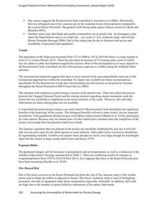 Chugach	
  National	
  Forest	
  Watershed	
  Vulnerability	
  Assessment,	
  Alaska	
  Region	
  (R10)	
  
291	
  	
  	
  	
  	
  	
  	
  	
  	
  	
  	
  	
  Assessing	
  the	
  Vulnerability	
  of	
  Watersheds	
  to	
  Climate	
  Change
	
  
• One source suggests the Resurrection Creek watershed is insensitive to wildfire. Historically,
fires are infrequent and of low intensity given the moderate levels of precipitation compared to
the western Kenai Peninsula. The general north-facing slope aspect reduces sensitivity (Kalli and
Blanchet 2001).
• Another source says that Hope and nearby communities are at greater risk. An interagency plan
states the Hope/Sunrise area is at a high risk – on a scale of low, moderate, high, and extreme
(Kenai Peninsula Borough 2004). Part of this rating may be due to the poor road access and
availability of personnel and equipment.
Trends
The population in the Hope area increased from 137 in 2000 to 182 in 2010 but there is a large margin of
error (U.S. Census Bureau 2011). There has also been an increase of 31 housing units, some of which
may be cabins or other development targeted for tourism. Most of the development is in areas adjacent to
the Resurrection Creek watershed, but this still increases exposure to wildfire along the wildland urban
interface.
The increased development suggests that there is more interest in the area and probably more use of the
recreational opportunities within the watershed. No figures are available for future recreational use
specifically for the Resurrection Creek area, but recreation use and tourism are projected to increase
throughout the Kenai Peninsula (USDA Forest Service 2002).
The situation with commercial gold mining is unclear at the present time. There have been discussions
between the Chugach National Forest and the mining interests regarding stream restoration work the
Forest Service would like to implement in the lower stretches of the creek. However, this and other
information on future mining plans are not available.
A watershed restoration project along a one-mile stretch of Resurrection Creek should provide significant
benefits to the hydrology of the system. The biological benefits will arrive more slowly, but are expected
nonetheless. Fish populations should increase with habitat improvements (Martin et al. 2010), particularly
for coho salmon. Because only two brood years of coho salmon have returned since the completion of the
project, not enough time has passed to detect any trends.
The riparian vegetation that was planted at the project site should be established by now but it will still
take several more years for the shrub species to reach maturity. Sitka alder (Alnus sitchensis) should also
be regenerating naturally. Conifers will require many decades to reach a size large enough for meaningful
input into the stream as large woody debris (Farr and Harris 1979).
Exposure/Risks
The predicted changes call for increases in precipitation and air temperatures, as well as a reduction in the
number of days below freezing, summarized in Table 1. There are conflicting results for changes in
evapotranspiration from 1979 to 2010 (NASA 2011), but it appears that rates in the Kenai Peninsula area
have been increasing (Haufler et al. 2010).
Fire Hazard Risk
One of the main concerns on the Kenai Peninsula has been the risk of fire, because many of the smaller
towns such as Hope are within or adjacent to forests. The towns’ isolation, relative lack of firefighting
personnel, and lack of equipment make these communities especially vulnerable. In addition, fuel loads
are high, due to the number of spruce killed by infestations of the spruce bark beetle.
 