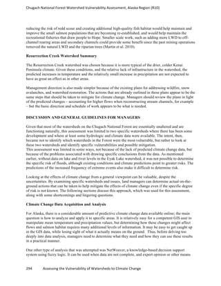 Chugach	
  National	
  Forest	
  Watershed	
  Vulnerability	
  Assessment,	
  Alaska	
  Region	
  (R10)	
  
294	
  	
  	
  	
  	
  	
  	
  	
  	
  	
  	
  	
  Assessing	
  the	
  Vulnerability	
  of	
  Watersheds	
  to	
  Climate	
  Change
	
  
reducing the risk of redd scour and creating additional high-quality fish habitat would help maintain and
improve the small salmon populations that are becoming re-established, and would help maintain the
recreational fisheries that draw people to Hope. Smaller scale work, such as adding more LWD to off-
channel rearing areas and secondary channels could provide some benefit since the past mining operations
removed the natural LWD and the riparian trees (Martin et al. 2010).
Resurrection Creek Watershed Summary
The Resurrection Creek watershed was chosen because it is more typical of the drier, colder Kenai
Peninsula climate. Given these conditions, and the relative lack of infrastructure in the watershed, the
predicted increases in temperature and the relatively small increase in precipitation are not expected to
have as great an effect as in other areas.
Management direction is also made simpler because of the existing plans for addressing wildfire, snow
avalanches, and watershed restoration. The actions that are already outlined in these plans appear to be the
same steps that should be taken to mitigate for climate change. Managers should review the plans in light
of the predicted changes – accounting for higher flows when reconstructing stream channels, for example
– but the basic direction and schedule of work appears to be what is needed.
DISCUSSION AND GENERAL GUIDELINES FOR MANAGERS
Given that most of the watersheds on the Chugach National Forest are essentially unaltered and are
functioning naturally, this assessment was limited to two specific watersheds where there has been some
development and where at least some hydrologic and climate data were available. The intent, then,
became not to identify which watersheds in the Forest were the most vulnerable, but rather to look at
these two watersheds and identify specific vulnerabilities and possible mitigation.
This assessment was limited in some ways, not because of the lack of predicted climate change data, but
because of the problems associated with drawing specific conclusions from the data. As mentioned
earlier, without data on lake and river levels in the Eyak Lake watershed, it was not possible to determine
the specific risk of floods, although existing conditions and climate predictions point to greater risks. The
predictions of the increased frequency of extreme events also make it difficult to determine risk.
Looking at the effects of climate change from a general viewpoint can be valuable, despite the
uncertainties. By examining specific watersheds and issues, land managers can determine actual on-the-
ground actions that can be taken to help mitigate the effects of climate change even if the specific degree
of risk is not known. The following sections discuss this approach, which was used for this assessment,
along with some shortcomings and lingering questions.
Climate Change Data Acquisition and Analysis
For Alaska, there is a considerable amount of predictive climate change data available online; the main
question is how to analyze and apply it to specific areas. It is relatively easy for a competent GIS user to
manipulate mean temperature and precipitation values, but determining how these changes might affect
flows and salmon habitat requires many additional levels of information. It may be easy to get caught up
in the GIS data, while losing sight of what it actually means on the ground. Thus, before delving too
deeply into data analysis, managers need to determine what they need and how they can use these results
in a practical manner.
One other type of analysis that was attempted was NetWeaver, a knowledge-based decision support
system using fuzzy logic. It can be used when data are not complete, and expert opinion or other means
 