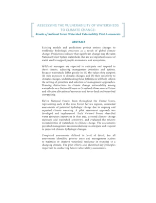 ASSESSSING THE VULNERABILITY OF WATERSHEDS
TO CLIMATE CHANGE:
Results of National Forest Watershed Vulnerability Pilot Assessments
ABSTRACT
Existing models and predictions project serious changes to
worldwide hydrologic processes as a result of global climate
change. Projections indicate that significant change may threaten
National Forest System watersheds that are an important source of
water used to support people, economies, and ecosystems.
Wildland managers are expected to anticipate and respond to
these threats, adjusting management priorities and actions.
Because watersheds differ greatly in: (1) the values they support;
(2) their exposure to climatic changes; and (3) their sensitivity to
climatic changes, understanding these differences will help inform
the setting of priorities and selection of management approaches.
Drawing distinctions in climate change vulnerability among
watersheds on a National Forest or Grassland allows more efficient
and effective allocation of resources and better land and watershed
stewardship.
Eleven National Forests from throughout the United States,
representing each of the nine Forest Service regions, conducted
assessments of potential hydrologic change due to ongoing and
expected climate warming. A pilot assessment approach was
developed and implemented. Each National Forest identified
water resources important in that area, assessed climate change
exposure and watershed sensitivity, and evaluated the relative
vulnerabilities of watersheds to climate change. The assessments
provided management recommendations to anticipate and respond
to projected climate-hydrologic changes.
Completed assessments differed in level of detail, but all
assessments identified priority areas and management actions
to maintain or improve watershed resilience in response to a
changing climate. The pilot efforts also identified key principles
important to conducting future vulnerability assessments.
 